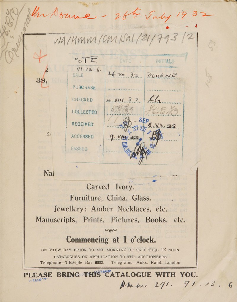   piacere A, a f I ey P f ye 4 f fa LL AAA Li até SASS FFE | he WA /HnM (OW WAL (A/F FS | i om RE A  : Rg Ten EON ‘ vert C JATE oo INITIAL om | x pc ge re oe | 7 tard. | | a | SALE eye. 32. | Povk hae gee | PURCHASE | | CHECKED | COLLECTED RECEIVED | sé | ACCESSED OSED |  Carved Ivory. ny ae Furniture, China, Glass. Jewellery: Amber Necklaces, etc. Manuscripts, Prints, Pictures, Books, etc. Cra | Commencing at 1 o’clock. UN VIEW DAY PRIOR TO AND MORNING OF SALE TILL 1Z NOON. CATALOGUES ON APPLICATION TO THE AUCTIONEERS. Telephone—TEMple Bar 6882. ‘Telegrams—Auks, Rand, London, PLEASE BRING-THIS CATALOGUE WITH YOU.  
