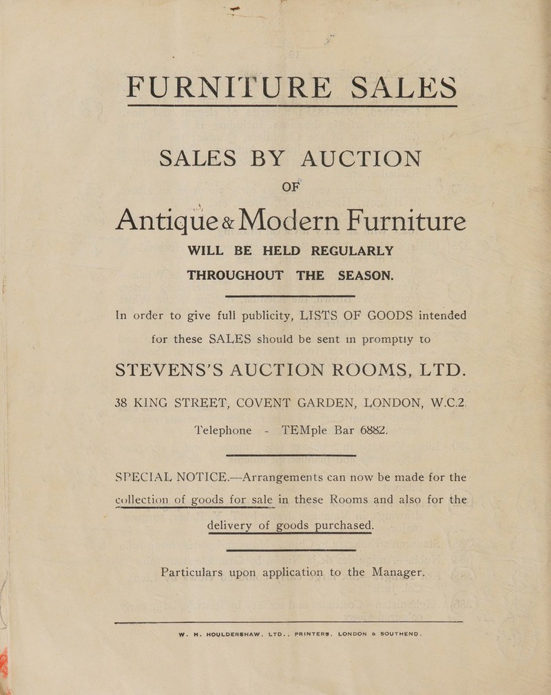 FURNITURE SALES  SALES BY AUCTION OF Antique« Modern Furniture WILL BE HELD REGULARLY THROUGHOUT THE SEASON. In order to give full publicity, LISTS OF GOODS intended for these SALES should be sent in promptly to STEVENS’S AUCTION ROOMS, LTD. 38 KING STREET, COVENT GARDEN, LONDON, W.C.2. Telephone - TEMple Bar 6882. SPECIAL NOTICE.—Arrangements can now be made for the collection of goods for sale in these Rooms and also for the delivery of goods purchased. Particulars upon application to the Manager.  W. H. HOULDERSHAW, LTD., PRINTERS, LONDON &amp; SOUTHEND,