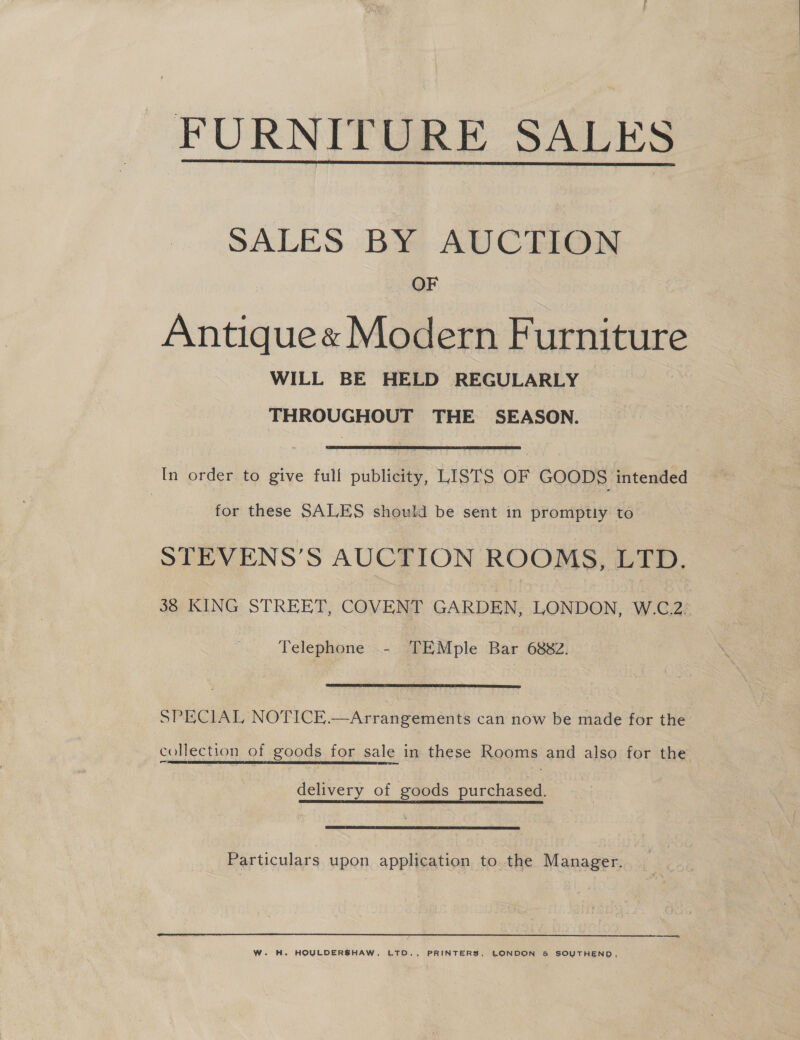 _ FURNITURE SALES  SALES BY AUCTION OF Antique« Modern Furniture WILL BE HELD REGULARLY THROUGHOUT THE SEASON. In order to give full publicity, LISTS OF GOODS intended | for these SALES should be sent in promptly to_ STEVENS’S AUCTION ROOMS, LTD. 38 KING STREET, COVENT GARDEN, LONDON, W.C.2. Telephone - TEMple Bar 6882.  SPECIAL NOTICE.—Arrangements can now be made for the collection of goods for sale in these Rooms and also for the delivery of goods purchased. _ Particulars upon application to the Manager. W. H. HOULDERSHAW, LTD., PRINTERS, LONDON &amp; SOUTHEND,