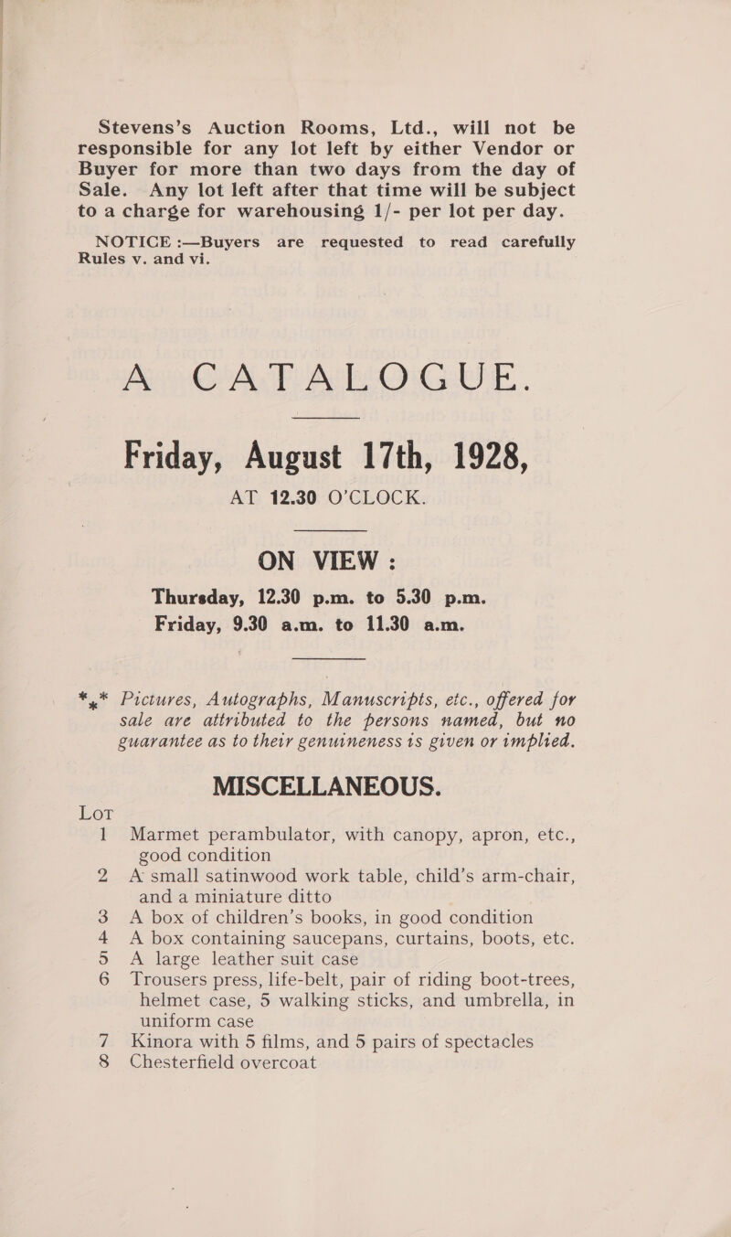 Stevens’s Auction Rooms, Ltd., will not be responsible for any lot left by either Vendor or Buyer for more than two days from the day of Sale. Any lot left after that time will be subject to a charge for warehousing 1/- per lot per day. NOTICE :—Buyers are requested to read carefully Rules v. and vi. A CATALOGUE. Friday, August 17th, 1928, AT 12.30 O'CLOCK. ON VIEW : Thursday, 12.30 p.m. to 5.30 p.m. Friday, 9.30 a.m. to 11.30 a.m. *.* Pictures, Autographs, Manuscripts, etc., offered for sale are attributed to the persons named, but no guarantee as to their genuineness ts given or implied. MISCELLANEOUS. 1 Marmet perambulator, with canopy, apron, etc., good condition 2 A:small satinwood work table, child’s arm-chair, and a miniature ditto 3 &lt;A box of children’s books, in good condition 4 A box containing saucepans, curtains, boots, etc. 59 A large leather suit case 6 Trousers press, life-belt, pair of riding boot-trees, helmet case, 5 walking sticks, and umbrella, in uniform case Kinora with 5 films, and 5 pairs of spectacles 8 Chesterfield overcoat