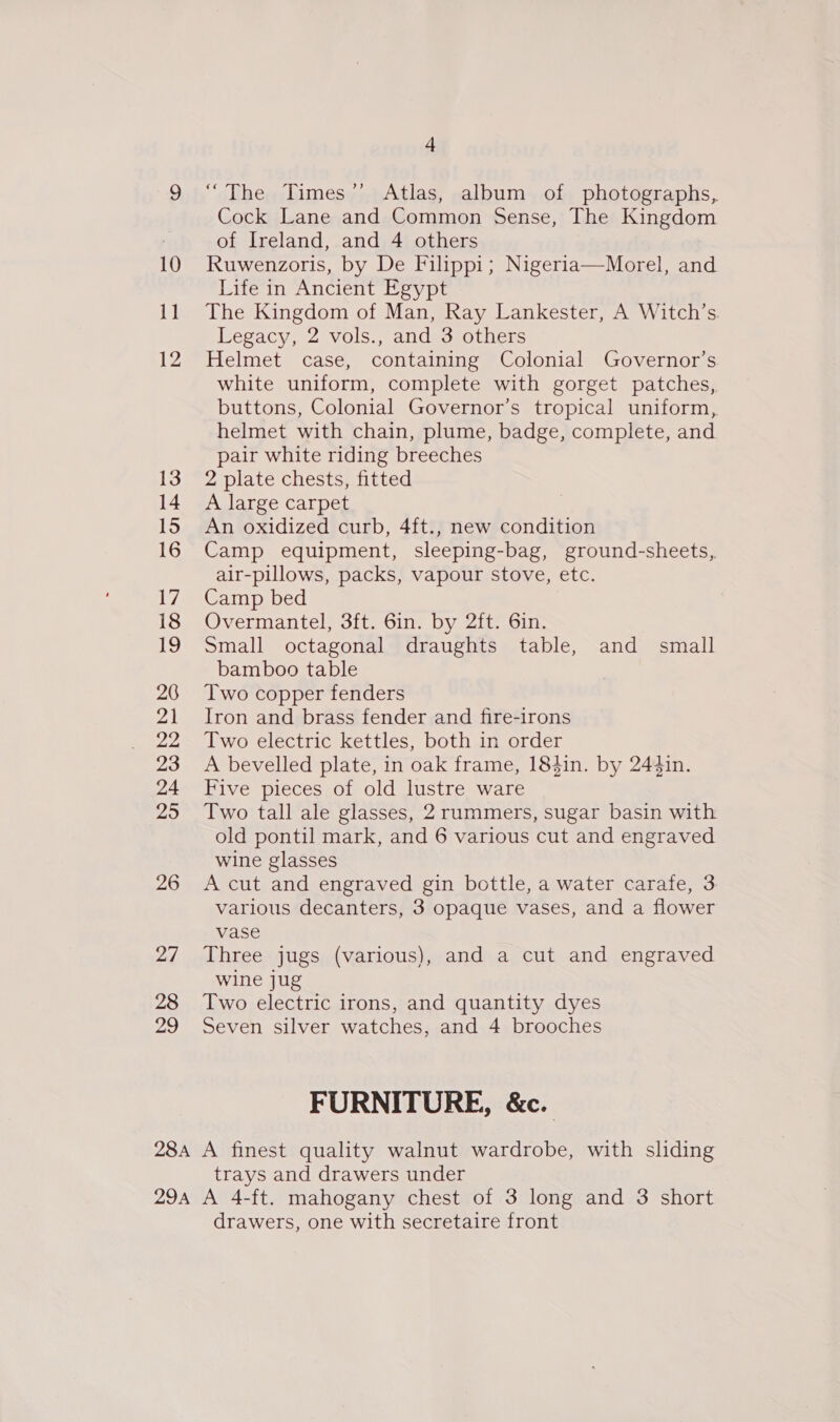 26 2/ 28 29 4 “The Times” Atlas, album of photographs, Cock Lane and Common Sense, The Kingdom of Ireland, and 4 others Ruwenzoris, by De Filippi; Nigeria—Morel, and Life in Ancient Egypt The Kingdom of Man, Ray Lankester, A Witch’s. Legacy, 2 vols., and 3 others Helmet case, containing Colonial Governor’s white uniform, complete with gorget patches, buttons, Colonial Governor’s tropical uniform, helmet with chain, plume, badge, complete, and pair white riding breeches 2 plate chests, fitted A large carpet An oxidized curb, 4ft., new condition Camp equipment, sleeping-bag, ground-sheets, air-pillows, packs, vapour stove, etc. Camp bed Overmmantele oli On Dy alton. Small octagonal draughts table, and small bamboo table Two copper fenders Iron and brass fender and fire-irons Two electric kettles, both in order A bevelled plate, in oak frame, 184in. by 244in. Five pieces of old lustre ware Two tall ale glasses, 2 rummers, sugar basin with old pontil mark, and 6 various cut and engraved wine glasses A cut and engraved gin bottle, a water carafe, 3 various decanters, 3 opaque vases, and a flower vase Three jugs (various), and a cut and engraved wine jug Two electric irons, and quantity dyes Seven silver watches, and 4 brooches FURNITURE, &amp;c. trays and drawers under drawers, one with secretaire front