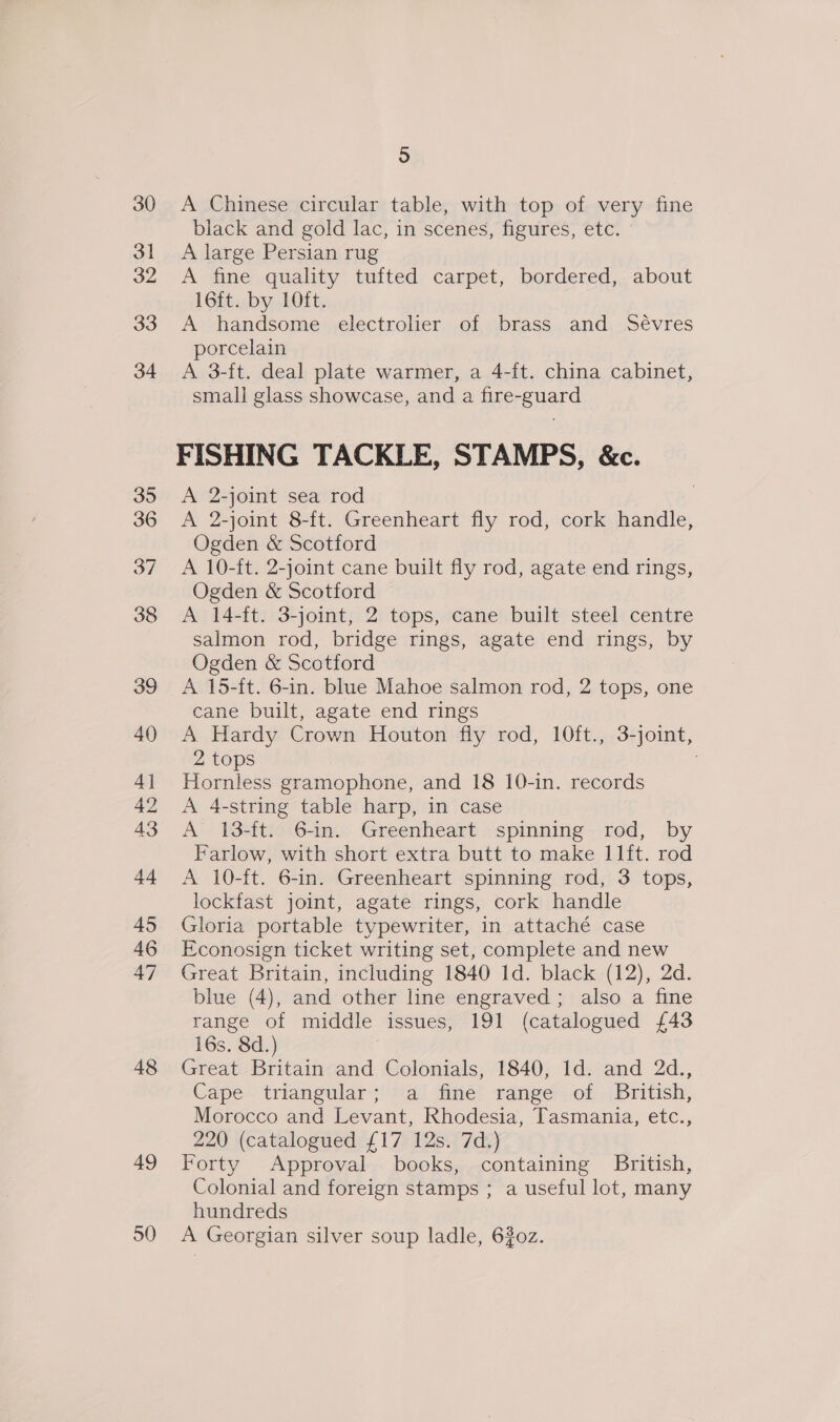 37 48 49 50 5 A Chinese circular table, with top of very fine black and gold lac, in scenes, figures, etc. A large Persian rug A fine quality tufted carpet, bordered, about 16ft. by 10ft. A handsome electroher of brass and Sévres porcelain A 3-ft. deal plate warmer, a 4-ft. china cabinet, small glass showcase, and a fire-guard FISHING TACKLE, STAMPS, &amp;c. A 2-joint sea rod A 2-joint 8-ft. Greenheart fly rod, cork handle, Ogden &amp; Scotford A 10-ft. 2-joint cane built fly rod, agate end rings, Ogden &amp; Scotford A 14-ft. 3-joint, 2 tops, cane built steel centre salmon rod, bridge rings, agate end rings, by Ogden &amp; Scotford A 15-ft. 6-in. blue Mahoe salmon rod, 2 tops, one cane built, agate end rings A Hardy Crown Houton fly rod, 10ft., 3-joint, 2 tops Hornless gramophone, and 18 10-in. records A 4-string table harp, in case A 13-ft. 6-in. Greenheart spinning rod, by Farlow, with short extra butt to make l11ft. rod A 10-ft. 6-in. Greenheart spinning rod, 3 tops, lockfast joint, agate rings, cork handle Gloria portable typewriter, in attaché case Econosign ticket writing set, complete and new Great Britain, including 1840 1d. black (12), 2d. blue (4), and other line engraved; also a fine range of middle issues, 191 (catalogued {43 16s. 8d.) Great Britain and Colonials, 1840, Id. and 2d., Cape triangular; a fine range of British, Morocco and Levant, Rhodesia, Tasmania, etc., 220 (catalogued £17 12s. 7d.) Forty Approval books, containing British, Colonial and foreign stamps ; a useful lot, many hundreds A Georgian silver soup ladle, 620z.