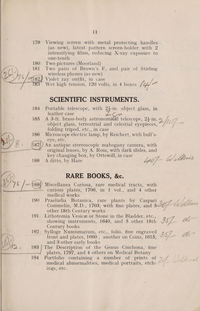 1] 179 Viewing screen with metal protecting handles (as new), latest pattern screen-holder with 2 intensifying films, reducing X-ray exposure to one-tenth Two pictures (Moorland) Two pairs of Brown’s F, and pair of Stirling wireless phones (as new) ae. Violet tay) Ou, In case / ' Wet high tension, 120 volts, in 4 boxes ftp 6 SCIENTIFIC INSTRUMENTS. 184 Portable telescope, with 24-in. object glass, in : leather case ZCeo 185 A 3-ft. brass-body astronomiédl telescope, 23- in. # /, object glass, terrestrial and celestial eyepieces, -/ rt folding tripod, etc., in case  1 \ 186 Microscope electric lamp, by Reichert, with bull’s- he liz 3 guy eye, etc. | '187}) An antique stereoscopic mahogany camera, with a original lenses, by A. Ross, with dark slides, and key changing box, by Ottewill, in case gl ahem neleen 188 A ditto, by Hare byt f~ Ce herx &gt;) - RARE BOOKS, &amp;c. Oy OE f- iso) WischiBhba Curiosa, rare medical tracts, with chemearcoemen CULIOUS plates, 1706, .1n 1 vol., and 4 other medical works 190 Praeludia Botanica, rare plants by Caspari $9 Commelin, M.D., 1703, with fine plates, and 5~(// other 18th Century works 7 191 Lithotomia Vesice or Stone in the Bladder, etc., a7 showing instruments, 1640, and 5 other 18th ISS 7  Century books ; 192 Sylloge Numismatum, etc., folio, fine engraved » &lt;7 A~ front and plates, 1660 ; another on Coins, 1615, “™/- Vb\’ and 3 other early books Oa pin 193 | The Description of the Genus Cinchona, fine |, == ~~ plates, 1797, and 4 others on Medical Botany 194 Portfolio containing a number of prints of 7° medical abnormalities, medical portraits, etch--~ ings, etc.