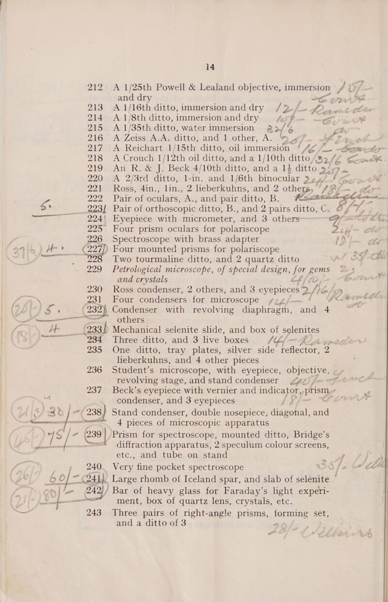  212 &lt;A 1/25th Powell &amp; Lealand objective, immersion A and dry 2h errr 213 A 116th ditto, immersion anddry /2 i ey 7 214 A 1/8th ditto, immersion and dry fe é _~ 215 A 1/35th ditto, water immersion 32/ b ZlGar hy Ves A.A. ditto, and l.other, A. ‘94 t 219 An R. &amp; J. Beck 4/10th ditto, and a 14 ditto 27 = 220A 2/3rd ditto; 1-in. andl 1/6th binocular att lo: 22niokosst4ain | ae 2 lieberkuhns, and 2 others. ‘fey 225° Four prism oculars for polariscope 224| Eyepiece with micrometer, ‘and 3 others Wf ? 226 Spectroscope with brass adapter } 2298 Two tourmaline ditto, and 2 quartz ditto 229 Petrological microscope, of special design, py gems and crystals 230 Ross condenser, 2 others, and 3 eyepieces vy Nie Zo lait OMT, condensers for microscope others (938) Mechanical selenite slide, and box of selenites 234 Three ditto, and 3 live boxes Vel — FC hagind 235 One ditto, tray plates, silver side bees sees 2 heberkuhns, and 4 other pieces 236 Student’s microscope, with eyepiece, object: é revolving stage, andstand condenser ¢é) fm = 237 Beck’s eyepiece with vernier and Ine ea prism condenser, and 3 eyepieces a 4 pieces of microscopic apparatus 239 | Prism for spectroscope, mounted ditto, Bridge’s -se! diffraction apparatus, 2 speculum colour screens, etc., and tube. on, stand 240. Very fine pocket spectroscope ment, box of quartz lens, crystals, etc. 243 Three pairs of right-angle prisms, forming set; and a ditto of 3 ) 