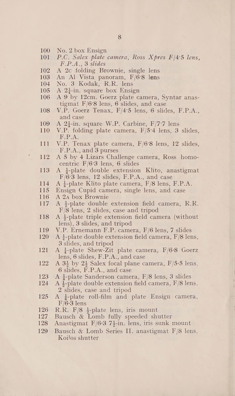 P.C. Salex plate camera, Ross Xpres F'/4:5 lens, F.P.A., 3 slides A 2c folding Brownie, single lens An Al Vista panoram, F/6’8 lens No. 3 Kodak, R.R. lens A 24-in. square box. Ensign Jot iy by 12cm. Goerz plate camera, Syntar anas- tigmat F/6°8 lens, 6 slides, and case V -P® GoerzRenax,) bi4iselens eorsiideswer PSA and case A 24-in. square W.P. Carbine; F/7°7 lens V.P. folding plate camera, F/5:4 lens, 3 slides, Heb aA. V.P. Tenax plate camera, F/6’8 lens, 12 slides, F.P.A., and 3 purses A 5 by 4 Lizars Challenge camera, Ross homo- centric F/6°3 lens, 6 slides A 4-plate double extension Klito, anastigmat ae 3 lens, 12 slides; hi P2A)}\and;cdse A 1-plate Klito plate camera, “F/8 lens, F.P.A. Rncigt Cupid camera, single lens, and case A 2A box Brownie A 4-plate double extension field camera, R.R. _ lens, 2 slides, case and tripod Ad L_plate triple extension field camera (without lens), 3 slides, and tripod V.P. Ernemann F.P. camera, F/6 lens, 7 slides A 4-plate double extension field camera, F/8 lens, 3 slides, and tripod A tf 1-plate Shew-Zit plate camera, F/6-8 Goerz ion 6 slides, F.P.A., and case A 34 by 24 Salex focal plane camera, F/5-5 lens, G slides, F&gt;P-A. rand ease A 4-plate Sanderson camera, F'/8 lens, 3 slides A 4-plate double extension field camera, F/8 lens, v1 slides, case and tripod A L-plate roll-film and plate uote camera, E/6: ‘3 lens R.R. F/8 4-plate lens, iris mount Bausch &amp; Lomb fully speeded shutter Anastigmat F/6-3 74-in. lens, iris sunk mount Bausch &amp; Lomb Series II. anastigmat F/8 lens, Koilos shutter