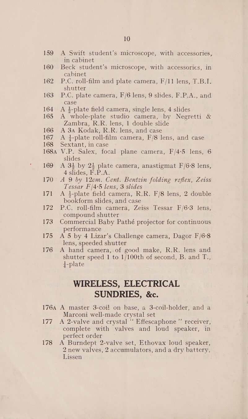 176A iw? 178 10 A Swift student’s microscope, with accessories, in cabinet Beck student’s microscope, with accessories, in cabinet P.C. roll-film and plate camera, F/11 lens, T.B.I. shutter P.C. plate camera, F/6 lens, 9 slides, F.P.A., and case A 4-plate field camera, single lens, 4 slides A whole-plate studio camera, by Negretti &amp; Zambra, R.R. lens, 1 double slide A 3A Kodak, R.R. lens, and case A 4}-plate roll-film camera, F/8 lens, and case Sextant, in case V.P. Salex, focal plane camera, F/4:5 lens, 6 slides A 34 by 24 plate camera, anastigmat F/6-8 lens, 4 slides, F.P.A. A 9 by 12cm. Cent. Bentzin folding reflex, Zetss Tessar F'/4-5 lens, 3 slides A 4-plate field camera, R.R. F/8 lens, 2 double bookform slides, and case P.C. roll-film camera, Zeiss Tessar F/6-3 lens, compound shutter Commercial Baby Pathé projector for continuous performance A 5 by 4 Lizar’s Challenge camera, Dagor F/6°8 lens, speeded shutter A hand camera, of good make, R.R. lens and shutter speed 1 to 1/100th of second, B. and T., +-plate WIRELESS, ELECTRICAL SUNDRIES, &amp;c. A master 3-coi! on base, a 3-coil-holder, and a Marconi well-made crystal set A 2-valve and crystal “ Effescaphone ”’ receiver, complete with valves and loud speaker, in perfect order A Burndept 2-valve set, Ethovax loud speaker, 2 new valves, 2 accumulators, and a dry battery, Lissen