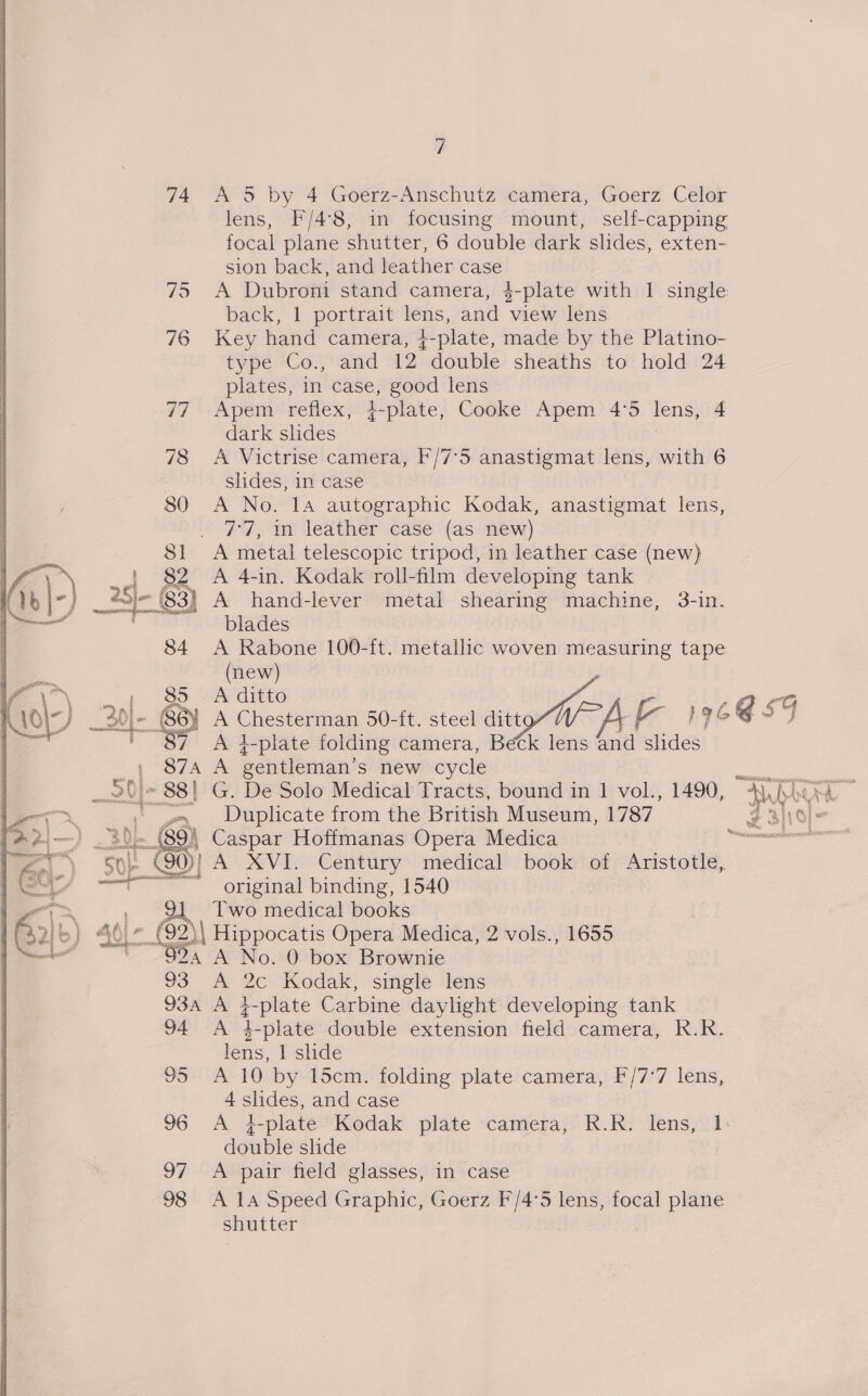 74 A 5 by 4 Goerz-Anschutz camera, Goerz Celor lens, F/4°8, in focusing mount, self-capping focal plane shutter, 6 double dark slides, exten- sion back, and leather case 75 A Dubroni stand camera, 4-plate with 1 single back, 1 portrait lens, and view lens 76 Key hand camera, +-plate, made by the Platino- type Co., and 12 double sheaths to hold 24 plates, in case, good lens 77 Apem reflex, 4-plate, Cooke Apem 4°5 lens, 4 dark slides 78 A Victrise camera, F/7°5 anastigmat lens, with 6 . slides, in case 80 A No. 14 autographic Kodak, anastigmat lens, 7°7, 1n leather case (as new) . A metal telescopic tripod, in leather case (new) A 4-in. Kodak roll-film developing tank _25- |. 63) A hand-lever metal shearing machine, 3-in. blades 84 A Rabone 100-ft. metallic woven measuring tape (new) , 85 A ditto eiegsl” BEL) ayer 30 86) A Chesterman 50-ft. steel sity W &amp; 19% @ SF 7 A i-plate folding camera, Beck lens and slides 874A A gentleman's new cycle -». Duplicate from the British Museum, 1787 a Caspar Hoffmanas Opera Medica 0} A XVI. Century medical book of Aristotle, ~~ original binding, 1540 ' Two medical books sal 22) Hippocatis Opera Medica, 2 vols., 1655 we 24 A No. 0 box Brownie 93 A 2c Kodak, single lens 93A A i-plate Carbine daylight developing tank 94 A 4-plate double extension field camera, R.R. lens, 1 slide 95 A 10 by 15cm. folding plate camera, F/7°7 lens, 4 slides, and case 96 A i-plate Kodak plate camera, R.R. lens, 1: double slide 97 &lt;A pair field glasses, in case 98 A 1A Speed Graphic, Goerz F/4°5 lens, focal plane shutter 