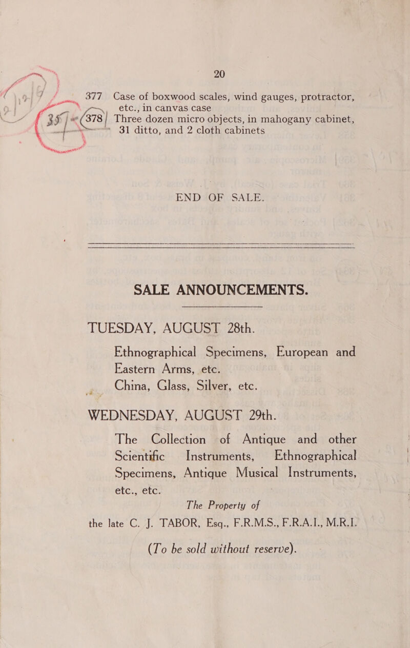 wm, 347 Case of boxwood scales, wind gauges, protractor, or. “~~, etc., in canvas case 3h) (378) Three dozen micro objects, in mahogany cabinet, i f “ ~ $1 ditto, and 2 cloth cabinets B  ET sll END OF SALE. SALE ANNOUNCEMENTS. TUESDAY, AUGUST 28th. Ethnographical Specimens, European and Eastern Arms, etc. China, Glass, Silver, etc. WEDNESDAY, AUGUST 29th. The Collection of Antique and_ other Scientific Instruments, Ethnographical Specimens, Antique Musical Instruments, ele. cic. The Property of the late C. J. TABOR, Esq., F.R.M.S., F.R.A.I., M.R.I. (To be sold without reserve).