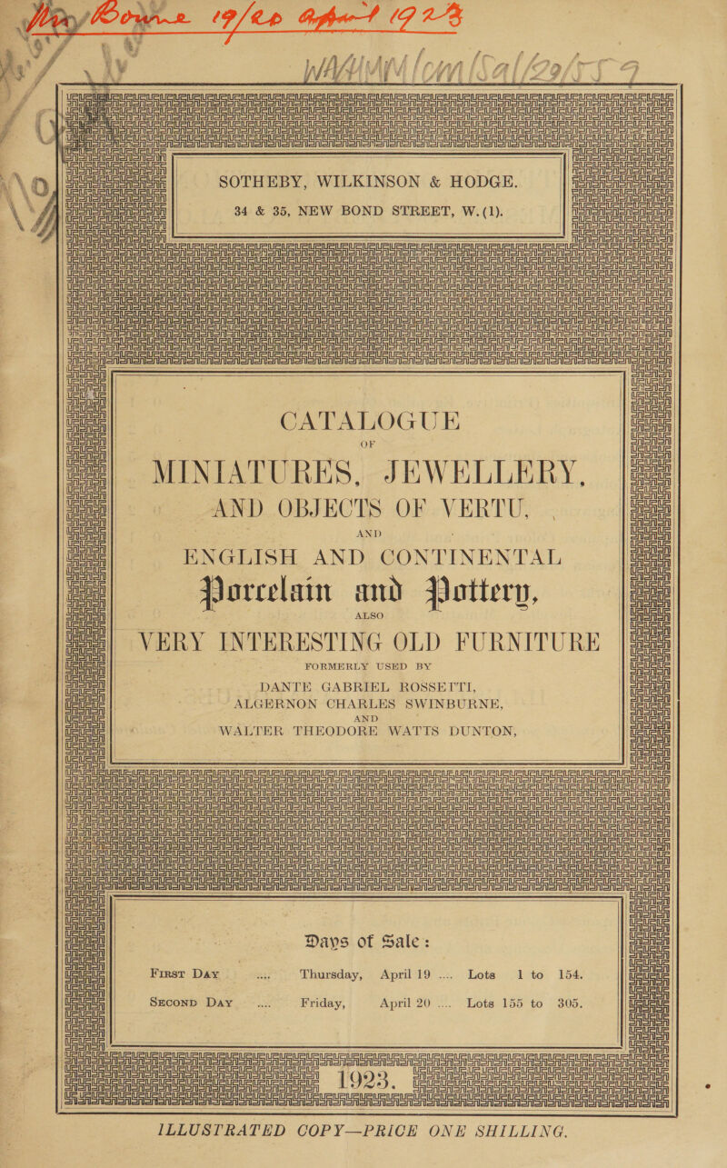       08 SS   Le  OR oRS GA Sno SR SNS oenaoanaanonoeavoono enone ioo ioe oon sees | nn enoea it} Tein =tneln =item t=   tn =inf=t Sint    PpieererEnnes eee ee ee nee eee nee     CATALOGUE o MINIATURES, JEWELLERY, |e AND OBJECTS OF VERTU, | oo AND ENGLISH AND CONTINENTAL Porcelain and qottery, tata | ALSO ; VERY IN TERESTIN G OLD FURNITURE ttt ett tn =n etn =n tn =n SoMa ton aot aot snonon SRS Sons erSonoren  ea DANTE GABRIEL ROSSEITI,    me! ALGERNON CHARLES SWINBURNE, : | AND al nee WALTER THEODORE WATTS DUNTON,       Jee Se A HHH A      uaa |) emery Days of Sale: SSSA   Ue Ue ue SECOND Day .... Friday, April 20 .... Lots 155 to 305. Ueue uc       SAN anon onan ono oo oS Sr SOR orgy oor SS Sn aloo ono oon son on on sor ony SRA ar oe CRC 0 Oy SRURURRRLARARRE ORRC nE! ILLUSTRATED COPY—PRICE ONE SHILLING.    