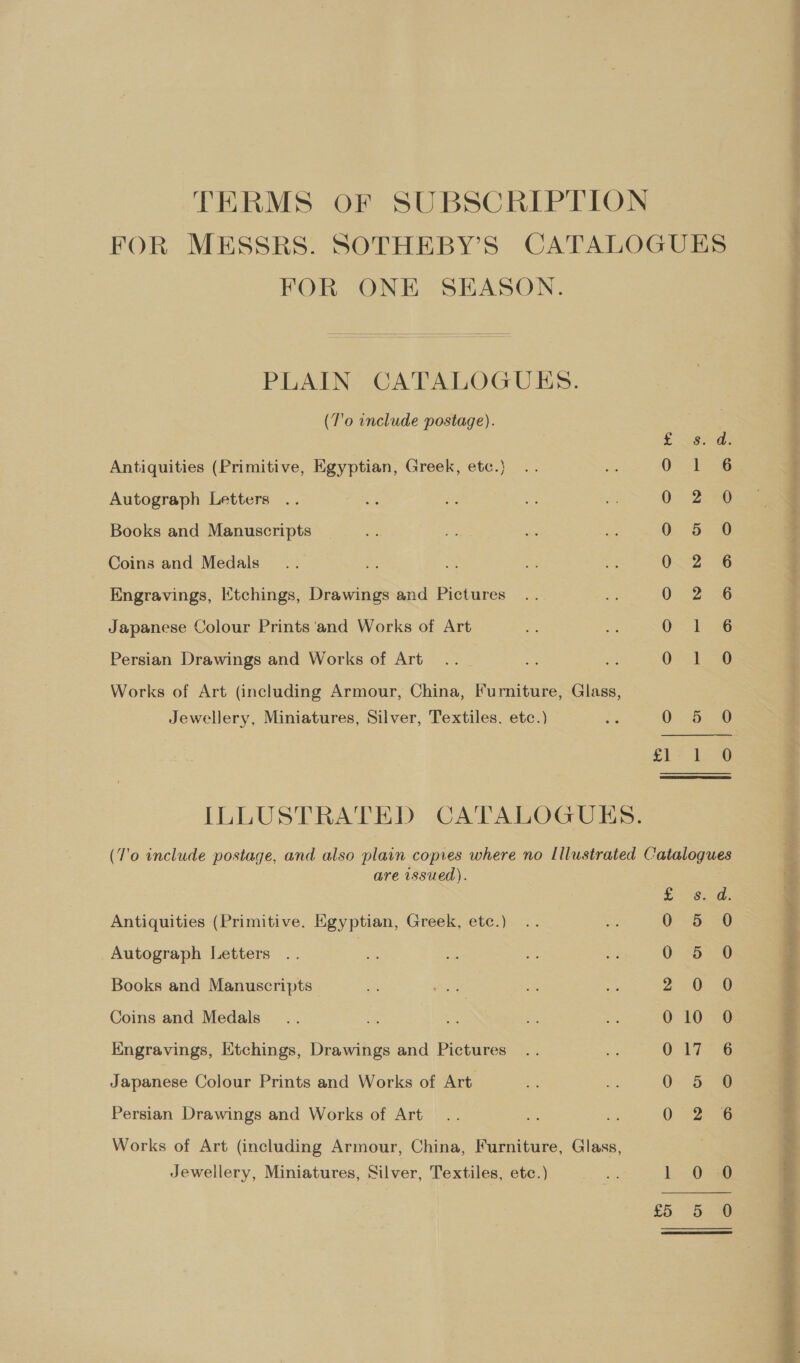 TERMS OF SUBSCRIPTION FOR MESSRS. SOTHEBY’S CATALOGUES FOR ONE SEASON. PLAIN CATALOGUES. (T'o include postage). £ 8 F8: Antiquities (Primitive, Egyptian, Greek, etc.) 0 1 6 Autograph Letters | O° 28 Books and Manuscripts 0 5 0 Coins and Medals 0.2 6 Engravings, Etchings, Drawings and Pictures 0.2 36 Japanese Colour Prints ‘and Works of Art OE -6 Persian Drawings and Works of Art ee Grow Works of Art (including Armour, China, Furniture, Glass, Jewellery, Miniatures, Silver, Textiles. etc.) =e 0. 6 0 Ce ee ILLUSTRATED CATALOGUES. (T'o include postage, and also plain copies where no Illustrated Catalogues are issued). bere | Antiquities (Primitive. Egyptian, Greek, etc.) 0 5 0 Autograph Letters , ee ee Books and Manuscripts | 2° 0° 0 Coins and Medals... es a » ti, 010-3 Kngravings, Ktchings, Drawings and Pictures 017-6 Japanese Colour Prints and Works of Art 0 0 Persian Drawings and Works of Art 0 6 Works of Art (including Armour, China, Furniture, Glass, Jewellery, Miniatures, Silver, Textiles, etc.) o 1 0 0 ee) eee? ee Ce TT ee 