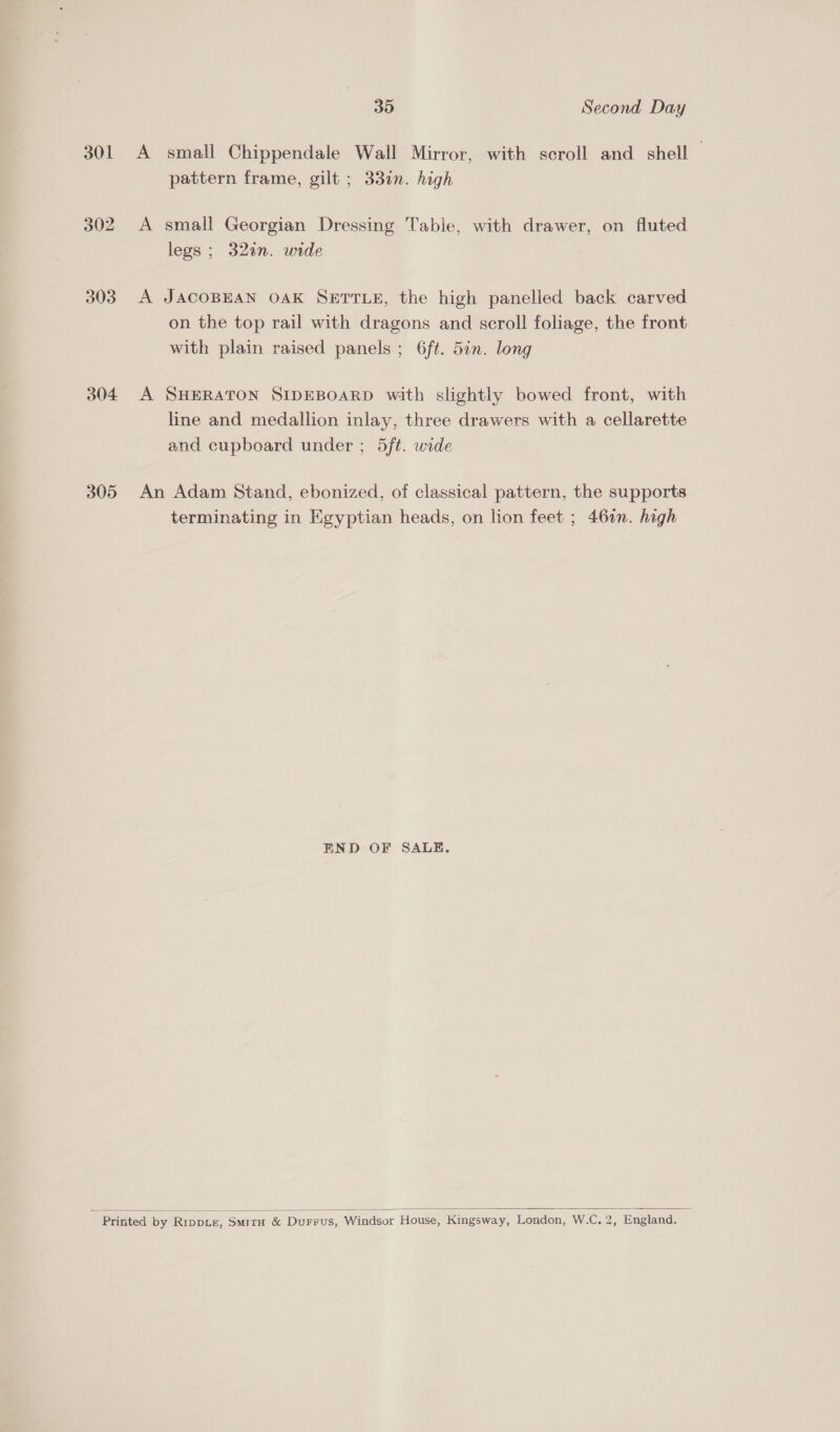 Co =) i) 303 304 305 30 Second Day A small Chippendale Wall Mirror, with scroll and shell — pattern frame, gilt ; 33in. high A small Georgian Dressing Table, with drawer, on. fluted legs ; 32an. wide A JACOBEAN OAK SETTLE, the high panelled back carved on the top rail with dragons and scroll foliage, the front with plain raised panels ; 6ft. 5in. long A SHERATON SIDEBOARD with slightly bowed front, with line and medallion inlay, three drawers with a cellarette and cupboard under ; 5ft. wide An Adam Stand, ebonized, of classical pattern, the supports terminating in Kgyptian heads, on lion feet ; 46in. high END OF SALE, 