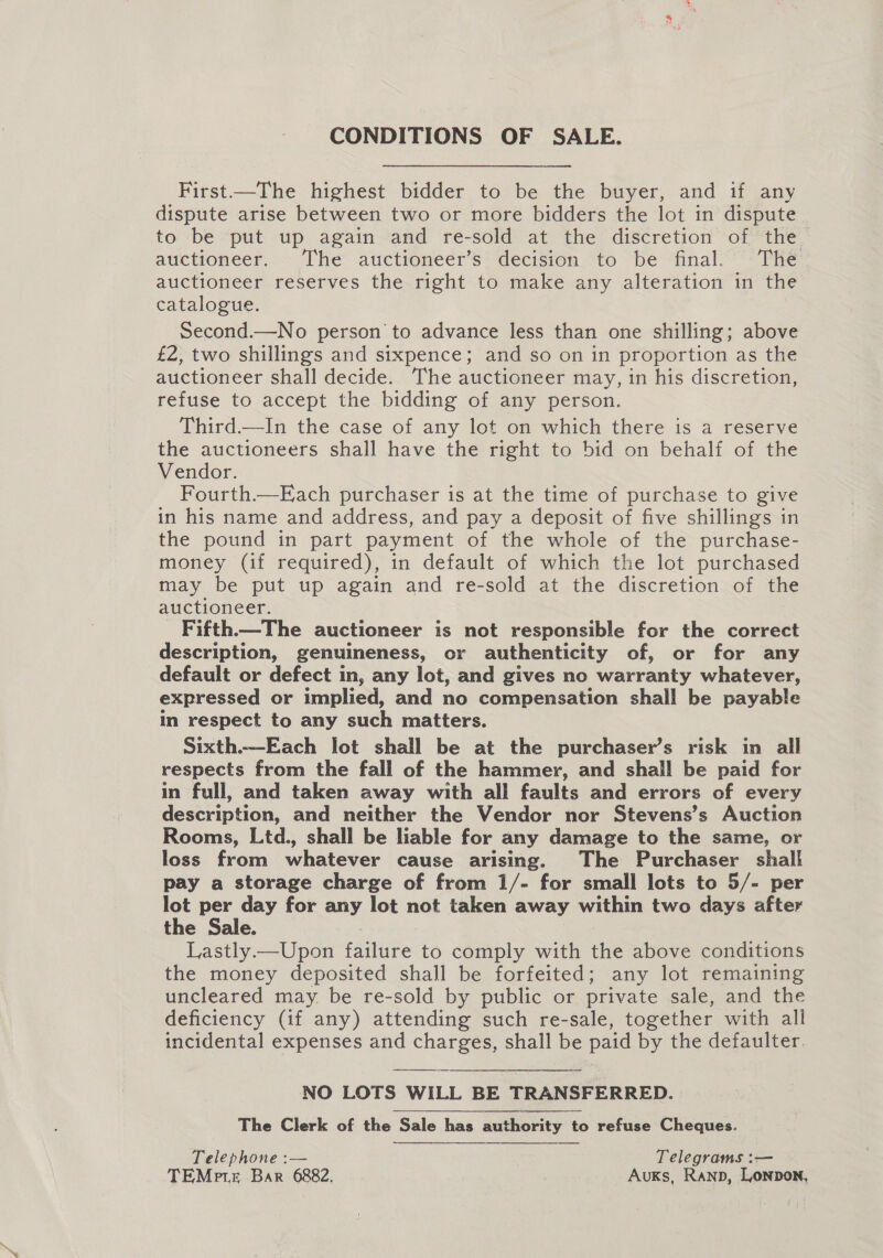 CONDITIONS OF SALE. First—The highest bidder to be the buyer, and if any dispute arise between two or more bidders the lot in dispute to be put up again and re-sold at the discretion of the auctioneer. The auctioneer’s decision to be final. The auctioneer reserves the right to make any alteration in the catalogue. Second.—No person to advance less than one shilling; above £2, two shillings and sixpence; and so on in proportion as the auctioneer shall decide. The auctioneer may, in his discretion, refuse to accept the bidding of any person. Third.—In the case of any lot on which there is a reserve the auctioneers shall have the right to bid on behalf of the Vendor. Fourth.—Each purchaser is at the time of purchase to give in his name and address, and pay a deposit of five shillings in the pound in part payment of the whole of the purchase- money (if required), in default of which the lot purchased may be put up again and re-sold at the discretion of the auctioneer. Fifth.—The auctioneer is not responsible for the correct description, genuineness, or authenticity of, or for any default or defect in, any lot, and gives no warranty whatever, expressed or implied, and no compensation shall be payable in respect to any such matters. Sixth.—Each lot shall be at the purchaser’s risk in all respects from the fall of the hammer, and shall be paid for in full, and taken away with all faults and errors of every description, and neither the Vendor nor Stevens’s Auction Rooms, Ltd., shall be liable for any damage to the same, or loss from whatever cause arising. The Purchaser shall pay a storage charge of from 1/- for small lots to 5/- per lot per day for any lot not taken away within two days after the Sale. Lastly—Upon failure to comply with the above conditions the money deposited shall be forfeited; any lot remaining uncleared may be re-sold by public or private sale, and the deficiency (if any) attending such re-sale, together with all incidental expenses and charges, shall be paid by the defaulter.  NO LOTS WILL BE TRANSFERRED. The Clerk of the Sale has authority to refuse Cheques. Telephone :— Telegrams :— TEMrte Bar 6882. AuKs, Ranpb, Lonpon,