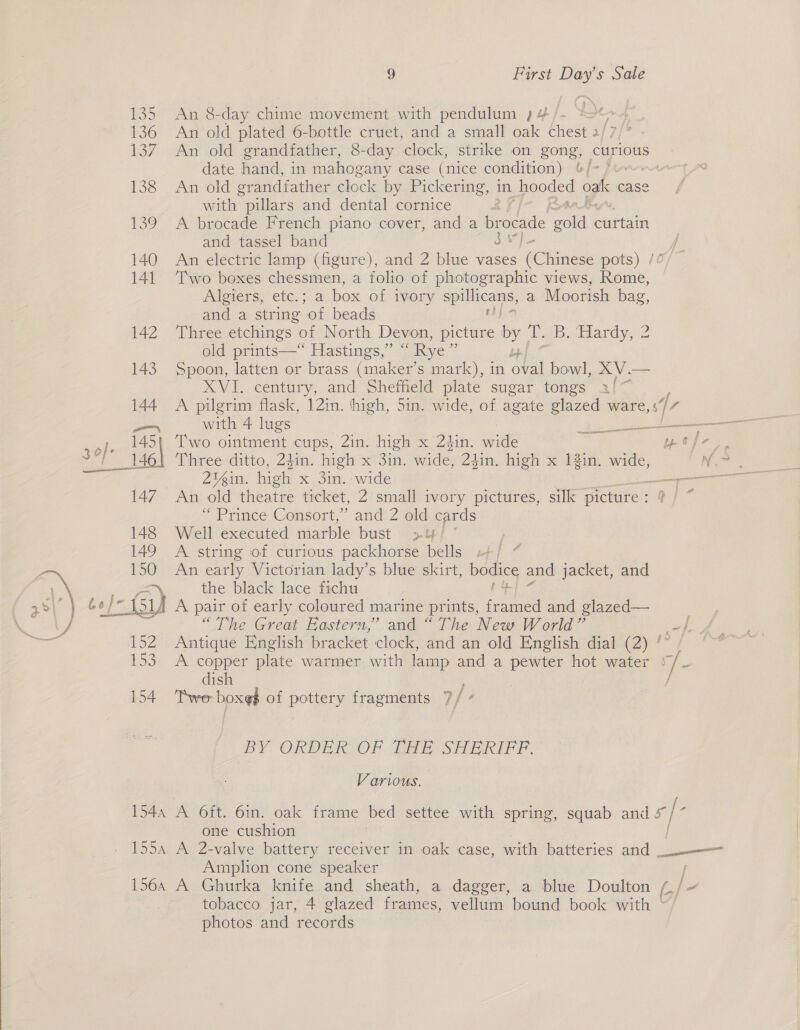  135 An 8-day chime movement with pendulum )4/. * a ra 136 An old plated 6-bottle cruet, and a small oak chest 2/7/* 137. An old grandfather, 8-day clock, strike on ae curious date hand, in mahogany case (nice condition) | 138 . Anvold grandfather clock by Pickering, in pooded oak case with “pillars and dental cornice 139 A brocade French piano cover, and a brocade mee Gitiam and tassel band § Me f 140 An electric lamp (figure), and 2 blue vases (Chinese pots) /° 141 ‘Two boxes chessmen, a folio of photographic views, Rome, wl bers, “etc! 5” a box of ivory epic a Moorish bag, and a string ‘of beads 142 Three etchings of North Devon, picture by Tr. BeiHardy, 2 old prints—“ Hastings,” “ Rye ” 143 Spoon, latten or brass (maker’ s mark), in oval bowl, XV.— XVI. century, and Sheffield plate sugar tongs a!~ 144 A pilgrim flask, 12in. ‘high, 5in. wide, of agate ae. ware a _ with 4 lugs es ste pel Two ointment cups, 2in. high x 24in. shee ae ad ae S 1 146 Three ditto, 24in. high x Sin. wide, 24in. high x 12in. wide, Ng: 2¥in. high x 3in. wide a 147 An old theatre ticket, 2 small ivory pictures, silk picture : ey” “ Prince Consort, ” and 2 old cards Well executed marble bust &gt;! A string of curious packhorse bells | An early Victorian lady’s blue skirt, bodice and jacket, and Z the black lace fichu + 2lA A pair of early coloured marine prints, ae and glazed— “The Great Eastern,” and “The New World” =}. Antique English bracket clock, and an old English dial (2) ‘ A copper plate warmer with lamp and a pewter hot water 7 Y dish 154 Twe boxed of pottery fragments 7/ ”  BY ORDER OF THE SHERIFF. Various. 154a A Oft. 6in. oak frame bed settee with spring, squab cas iis one cushion 1554 A 2-valve battery receiver in oak case, with batteries and — Amplion cone speaker 156, A Ghurka knife and sheath, a dagger, a blue Doulton (, | tobacco: jar, 4 glazed frames, vellum bound book with ~/ photos and records