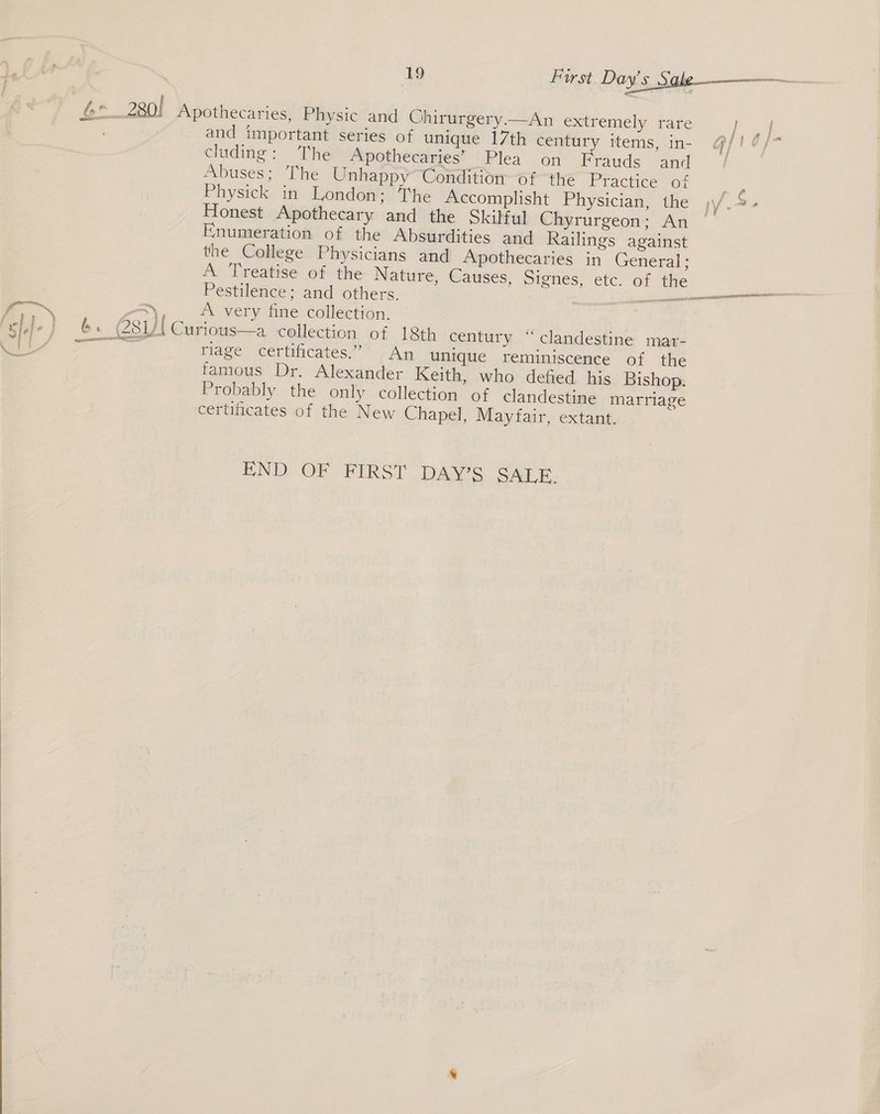  and important series of unique 17th century items, in- cluding: The Apothecaries’ Plea on Frauds and Abuses; The Unhappy Condition of the Practice of Physick in London; The Accomplisht Physician, the Honest Apothecary and the Skilful Chyrurgeon; An Enumeration of the Absurdities and Railings against the College Physicians and Apothecaries in General; Pestilence; and others. A very fine collection. riage certificates.” An unique reminiscence of the famous Dr. Alexander Keith, who defied his Bishop. Probably the only collection of clandestine marriage certificates of the New Chapel, Mayfair, extant. END OF FIRST DAWS SATE.