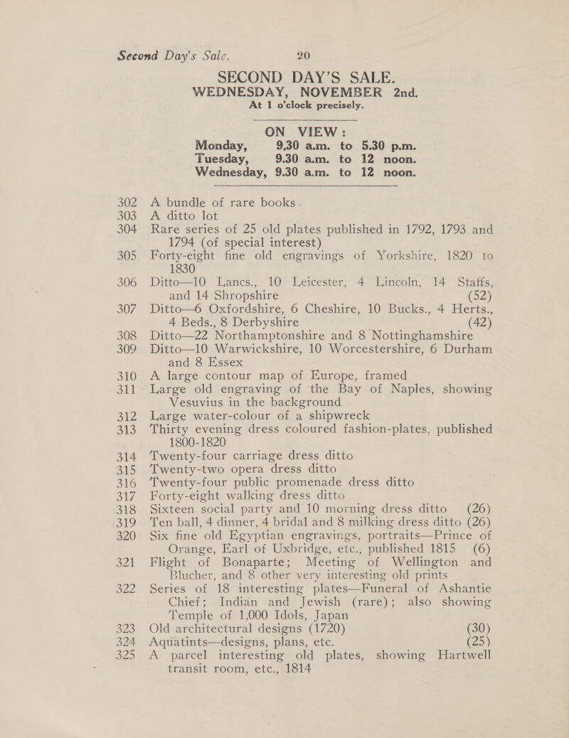 SECOND DAY’S SALE. WEDNESDAY, NOVEMBER 2nd. At 1 o'clock precisely. ON VIEW: Monday, 9.30 am. to 5.30 p.m. Tuesday, 9.30 am. to 12 noon. Wednesday, 9.30 am. to 12 noon. A bundle of rare books. A ditto lot Rare series of 25 old plates nublisees in 1792, 1/93 ane 1794 (of special interest) 1830 Ditto—10 Lancs., 10 Leicester, 4° Lincoln, 14 Stafis, and 14 Shropshire (52) Ditto—6 Oxfordshire, 6 Cheshire, 10 Bucks., 4 Herts., 4 Beds., 8 Derbyshire (42) Ditto—22 Northamptonshire and 8 Nottinghamshire Ditto—10 Warwickshire, 10 Worcestershire, 6 Durham and 8 Essex A large contour map of Bunnpe: framed Large old engraving of ‘the Bay of Naples, showing Vesuvius in the background Large water-colour of a shipwreck Thirty evening dress coloured fashion-plates, published 1800-1820 Twenty-four carriage dress ditto Twenty-two opera dress ditto Twenty-four public promenade dress ditto Forty-eight walking dress ditto Sixteen social party and 10 morning dress ditto (26) Ten ball, 4 dinner, 4 bridal and 8 milking dress ditto (26) Six fine old Egyptian engravings, portraits—Prince of Orange, Earl of Uxbridge, etc., published 1815 (6) Flight of Bonaparte; Meeting of Wellington and Blucher, and 8 other very interesting old prints Series of 18 interesting plates—Funeral of Ashantie Chief; Indian and “Tewish (rare); also showing Temple of 1,000 Idols, Japan Old architectural designs (1720) (30) Aquatints—designs, plans, etc. (25) A parcel interesting old plates, showing Hartwell transit room, etc., 1814