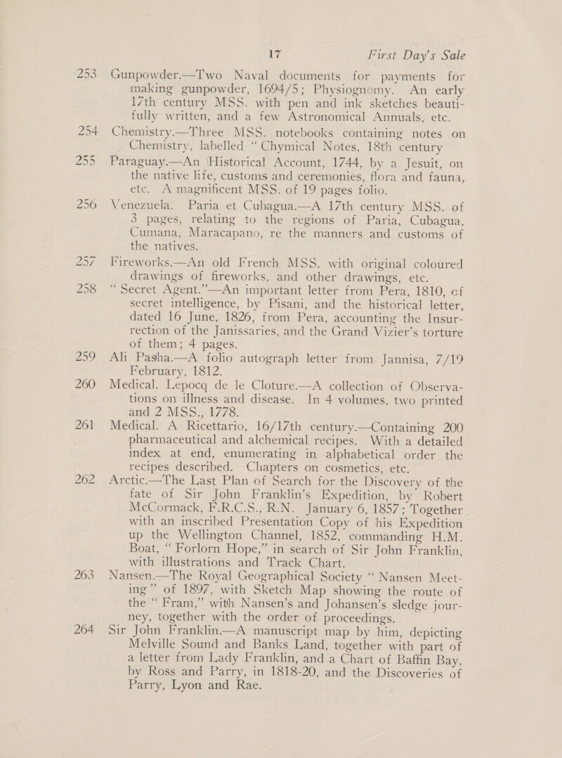 259 262 264 Ea First Day’s Sale Gunpowder—Two Naval documents for payments for making gunpowder, 1694/5; Physiognomy. An early 17th century MSS. with pen and ink sketches beauti- fully written, and a few Astronomical Annuals, etc. Chemistry—Three MSS. notebooks containing notes on Chemistry, labelled “ Chymical Notes, 18th century Paraguay.—An ‘Historical Account, 1744, by a Jesuit, on the native life, customs and ceremonies, flora and fauna, etc. A magnificent MSS. of 19 pages folio. Venezuela. Paria et Cubagua.—A 17th century MSS. of 3 pages, relating to the regions of Paria, Cubagua, Cumana, Maracapano, re the manners and customs of the natives. Fireworks—An old French MSS. with original coloured drawings of fireworks, and other drawings, etc. ~ secret Agent.”—An important letter from Pera, 1810, of secret intelligence, by Pisani, and the historical letter, dated 16 June, 1826, from Pera, accounting the Insur- rection of the Janissaries, and the Grand Vizier’s torture of them; 4 pages. Ali Pasha.—A folio autograph letter from. Jannisa, 7/19 February, 1812. Medical. Lepocq de le Cloture—A collection of Observa- tions on illness and disease. In 4 volumes, two printed and 2 MSS 1/78. Medical. A Ricettario, 16/17th century.—Containing 200 pharmaceutical and alchemical recipes. With a detailed index at end, enumerating in alphabetical order the recipes described. Chapters on cosmetics, etc. Arctic.—The Last Plan of Search for the Discovery of the fate of Sir John Franklin’s Expedition, by Robert McCormack, F.R.C.S., R.N. January 6, 1857; Together with an inscribed Presentation Copy of ‘his Expedition up the Wellington Channel, 1852, commanding H.M. Boat, “ Forlorn Hope,” in search of Sir John Franklin, with illustrations and Track Chart. Nansen—The Royal Geographical Society ‘““ Nansen Meet- ing” of 1897, with Sketch Map showing the route of the “ Fram,” with Nansen’s and Johansen’s sledge jour- ney, together with the order of proceedings. Sir John Franklin——A manuscript map by him, depicting Melville Sound and Banks Land, together with part of a letter from Lady Franklin, and a Chart of Baffin Bay, by Ross and Parry, in 1818-20, and the Discoveries of Parry, Lyon and Rae.