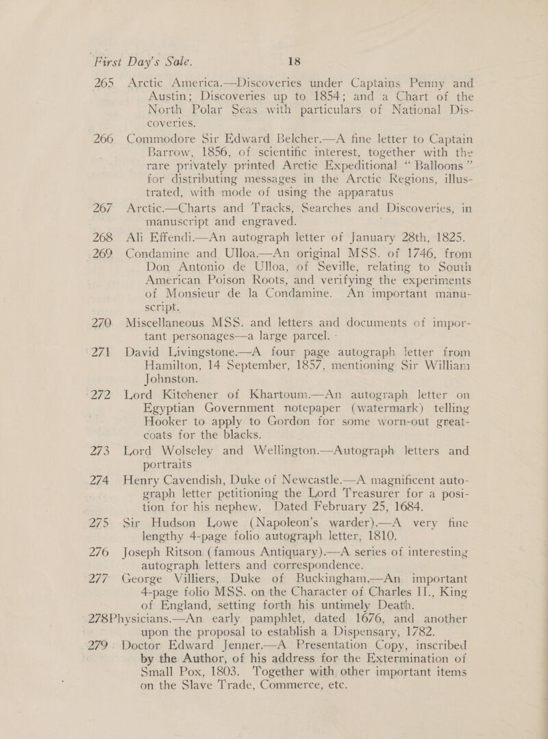 265 266 None are 273 274 os 276 277 Arctic America.—Discoveries under Captains Penny and Austin; Discoveries up to 1854; and a Chart of the North Polar Seas, with particulars of National Dis- coveries. Commodore Sir Edward Belcher.—A fine letter to Captain Barrow, 1856, of scientific interest, together with the rare privately printed Arctic Expeditional “ Balloons” for distributing messages in the Arctic Regions, illus- trated, with mode of using the apparatus Arctic.—Charts and Tracks, Searches and Discoveries, in manuscript and engraved. Ali Effendi—An autograph letter of January 28th, 1825. Condamine and Ulloa.—An original MSS. of 1746, from Don Antonio de Ulloa, of Seville, relating to South American Poison Roots, and verifying the experiments of Monsieur de la Condamine. An important manu- script. Miscellaneous MSS. and letters and documents of impor- tant personages—a large parcel. - David Livingstone——A four page autograph letter from Hamilton, 14 September, 1857, mentioning Sir William Johnston. Lord Kitchener of Khartoum—An autograph letter on Egyptian Government notepaper (watermark) telling Hooker to apply to Gordon for some worn-out great- coats for the blacks. , Lord Wolseley and Wellington—Autograph letters and portraits Henry Cavendish, Duke of Newcastle-—A magnificent auto- graph letter petitioning the Lord Treasurer for a posi- tion for his nephew. Dated February 25, 1684. Sir Hudson Lowe (Napoleon’s warder)——A very fine lengthy 4-page folio autograph letter, 1810. Joseph Ritson (famous Antiquary).—A series of interesting autograph letters and correspondence. George Villiers, Duke of Buckingham.—An important 4-page folio MSS. on the Character of Charles I]., King of England, setting forth his untimely Death. 279 upon the proposal to establish a Dispensary, 1782. Doctor Edward Jenner.—A Presentation Copy, inscribed by the Author, of his address for the Extermination of Sinall Pox, 1803. Together with other important items on the Slave Trade, Commer ee etc,