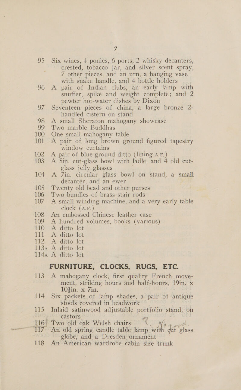 iz 95 Six wines, 4 ponies, 6 ports, 2 whisky decanters, crested, tobacco jar, and silver scent spray, 7 other pieces, and an urn, a hanging vase with snake handle, and 4 bottle holders _ . 96 A pair of Indian clubs, an early lamp with snuffer, spike and weight complete; and 2 pewter hot-water dishes by Dixon 97. Seventeen pieces of china, a large bronze 2- handled cistern on stand 98 A small Sheraton mahogany showcase 99 ‘Two marble Buddhas 100 One small mahogany table 101 &lt;A pair of long brown ground figured tapestry window curtains 102 A pair of blue ground ditto (lining a.F.) 103 A Sin. cut-glass bowl with ladle, and 4 old cut- glass jelly glasses 104 A 7Zin. circular glass bowl on stand, a small decanter, and an ewer 105 Twenty old ‘bead and other purses 106 ‘Two bundles of brass stair rods 107. A small winding machine, and a very early table clock (A.F.) 108 An embossed Chinese leather case 109 A hundred volumes, books (various) £10 uA ditto lot 1 A ditta tot 1h2. A: ditto. let 1134 A ditto lot 1144 A ditto lot FURNITURE, CLOCKS, RUGS, ETC. 113. A mahogany clock, first quality French move- ment, striking hours and half-hours, oa &lt; 104in. x 7in. 114. Six packets of lamp shades, a pair of antique stools covered in beadwork 115 Inlaid satinwood adjustable portfolio stand, on sata castors x) globe, and a Dresden ornament