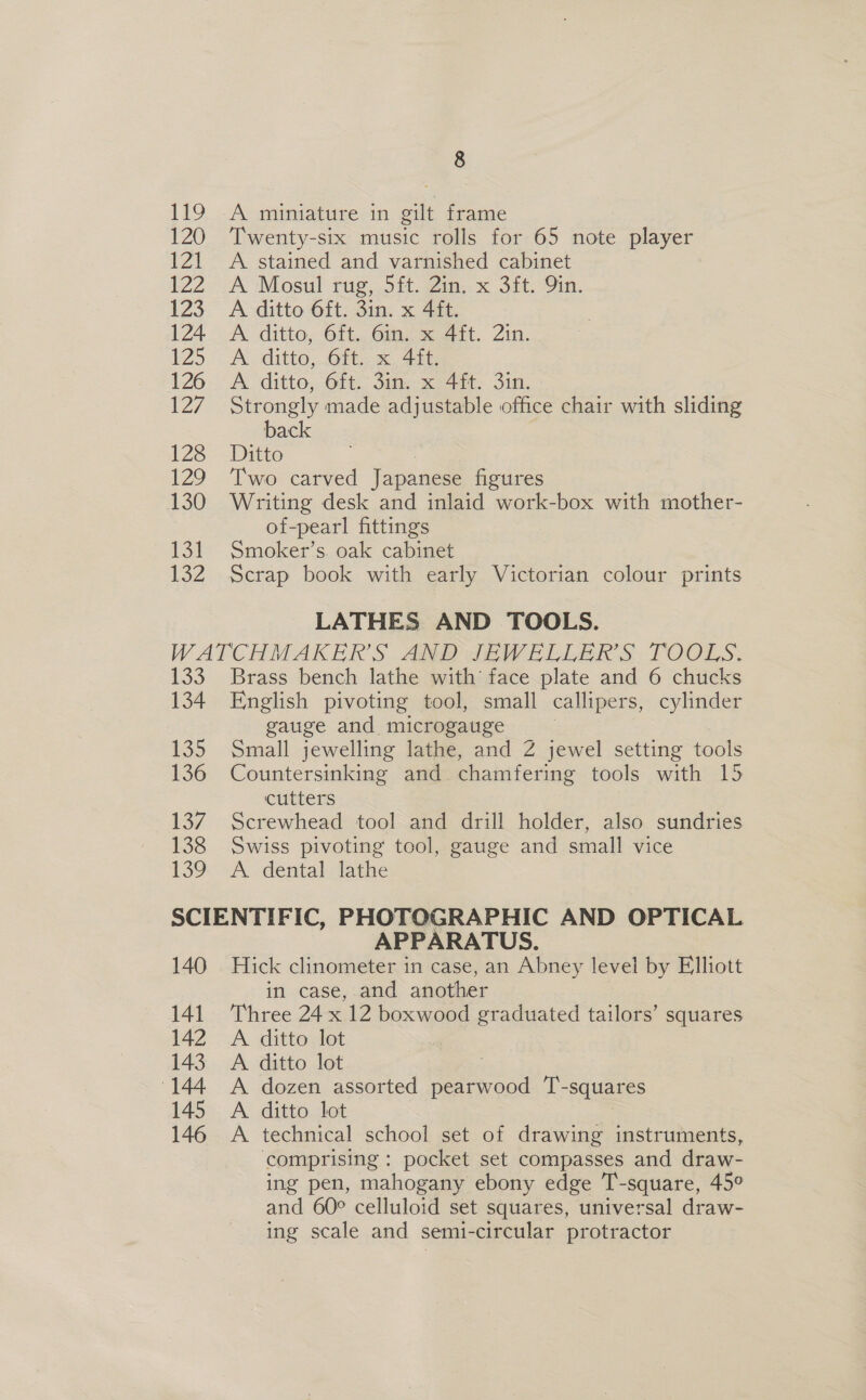 120 121 AA 123 124 125 126 127 128 129 130 rol 132 8 Twenty-six music rolls for 65 note player A. stained and varnished cabinet A Mosul rug, 5ft. 2in. x 3ft. Qin. A ditto 6ft. 3in. x 4ft. A ditto, 6ft. 6in. x 4ft. 2in. A ditto, 6ft. x 4ft. A ditto, 6ft. 3in. x 4ft. 3in. Strongly made adjustable office chair with sliding back Ditto Two carved Japanese figures Writing desk and inlaid work-box with mother- of-pearl fittings Smoker’s. oak cabinet Scrap book with early Victorian colour prints LATHES AND TOOLS. 133 134 135 136 13/7 138 13? Brass bench lathe with face plate and 6 chucks English pivoting tool, small callipers, cylinder gauge and, microgauge Small jewelling lathe, and Z jewel setting tools Countersinking and. chamfering tools with 15 cutters Screwhead tool and drill holder, also sundries Swiss pivoting tool, gauge and small vice A dental lathe 140 APPARATUS. Hick clinometer in case, an Abney level by Elliott in case, and another Three 24 x 12 boxwood graduated tailors’ squares A ditto lot A ditto lot ; A dozen assorted pearwood T-squares A ditto lot A technical school set of drawing instruments, comprising : pocket set compasses and draw- ing pen, mahogany ebony edge T-square, 45° and 60° celluloid set squares, universal draw- ing scale and semi-circular protractor