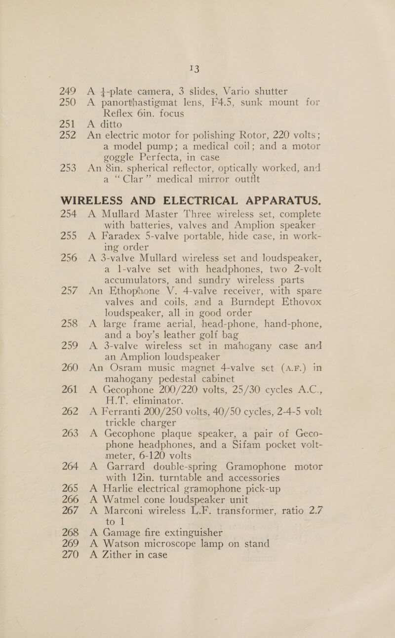 249 250 Zo 202 253 13 A 4}-plate camera, 3 slides, Vario shutter A panorthastigmat lens, F4.5, sunk mount for Reflex 6in. focus A. ditto An electric motor for polishing Rotor, 220 volts; a model pump; a medical coil; and a motor goggle Perfecta, in case An 8in. spherical reflector, optically worked, and a ~°Clar” medical’ mispor outfit 254 2535 256 Lol 258 259 260 261 262 263 264 265 266 267 268 269 270 A Mullard Master Three wireless set, complete with batteries, valves and Amplion speaker A Faradex 5-valve portable, hide case, in work- ing order A 3-valve Mullard wireless set and loudspeaker, a l-valve set with headphones, two 2-volt accumulators, and sundry wireless parts An Ethophone V. 4-valve receiver, with spare valves and coils, and a Burndept Ethovox loudspeaker, all in good order A large frame aerial, head-phone, hand-phone, and a boy’s leather golf bag A. 3-valve wireless set in mahogany case and an Amplion loudspeaker An Osram music magnet 4-valve set (A.F.) in mahogany pedestal cabinet A Gecophone 200/220 volts, 25/30 cycles A.C., H.7T. eliminator. A Ferranti 200/250 volts, 40/50 cycles, 2-4-5 volt trickle charger A Gecophone plaque speaker, a pair of Geco- phone headphones, and a Sifam pocket volt- meter, 6-120 volts A Garrard double-spring Gramophone motor with 12in. turntable and accessories A Harlie electrical gramophone pick-up A Watmel cone loudspeaker unit A Marconi wireless L,.F. transformer, ratio 2.7 to A Gamage fire extinguisher A Watson microscope lamp on stand A ZAaher ast Case