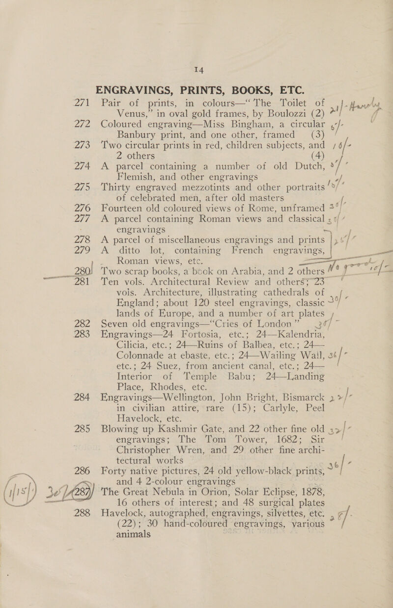 ENGRAVINGS, PRINTS, BOOKS, ETC. 2/1 Pair of prints, in colours—‘ The Toilet_ of iJ- Aan Venus,” in oval gold frames, by Boulozzi (2) *'/ | 272 Coloured engraving—Miss Bingham, a circular , / _ Banbury print, and one other, framed (3) 273 ‘Two circular prints in red, children subjects, and /6/- 2 others (4) 2/4 A parcel containing a number of old Dutch, ° ‘4 Flemish, and other engravings yy, 2/ Oia Lhiiy engraved mezzotints and other portraits /*/ of celebrated men, after old masters =? 276 Fourteen old coloured views of Rome, unframed 2°) 2/7 A parcel containing Roman views and classical ; engravings ~ 278 <A parcel of miscellaneous engravings and prints ee, 279 &amp; “ditto Aet, contamine French engravings, | = Roman views, etc. Shai WO ok f. ___ 280) Two scrap books, a book on Arabia, and 2 others “4 f : ——381 Ten vols. Architectural Review and otherg?~23 vois. Architecture, illustrating cathedrals of England; about 120 steel engravings, classic lands of Europe, and a number of art plates 282 Seven old engravings—“Cries of London” 34/ ~ 283 Engravings—24 Fortosia, etc.; 24—Kalendria, Cileta, etc: 24—Ruins of Balbea, etc. 2s Colonnade at ebaste, etc. ; : 24 Wailing Wail, st/- ete.; Ze ollez, trom ancient Canal eves 24s Interior of Temple Babu; 24—Tanding Place, Rhodes, etc. | 284 Engravings—Wellington, John Bright, Bismarck 2 »/* in. civilian attire;*rare (15); Carlyle, . Peel Havelock: ete. 285 Blowing up Kashmir Gate, and 22 other fine old 2 engravings; The “Tonr-Tower, 1682: .sir Christopher Wren, and 29 other fine archi- tectural works 46 / y Forty native pictures, 24 old yellow-black prints, | and 4 2-colour engravings — The Great Nebula in Orion, Solar Eclipse, 1878, 16 others of interest; and 48 sur gical plates Havelock, autographed, engravings, silvettes, etc, g] (22) 30 “hand coloured engravings, “various | animals x _Wv 