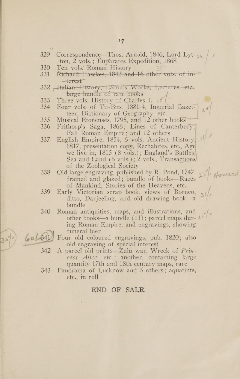  ton, 2 vols.; Euphrates Expedition, 1868 330 Ten vols. Roman History —terest” 332 —Hahan—Histery,; Bacon’s” Works, “Lectures; “etc, large-bundle of rare books / 333+ Three vols, History of Caartes 1. 14] teer, Dictionary of Geography, che. Fall Roman Empire: ana 12. others of the Zoological Society | 338 Old large engraving, published by R. Pond, 1747, framed and glazed; bundle of books—Races of Mankind, Stories of the Heavens, etc. 339 Early Victorian scrap book, views of Borneo, ditto, Darjeeling, and old drawing book—a bundle 340 Roman antiquities, maps, and illustrations, and ing Roman Empire, and engravings, showing i _ funeral bier ‘lj Four old coloured engravings, pub. 1820; also ae old engraving of special interest 342 A parcel old prints—Zuiu war, Wreck of Prin- cess aAhee, etc.; another, containmeg. large quantity 17th and 18th century maps, rare 343 Panorama of Lucknow and 5 others; aquatints, etc., in roll END OF SALE. 