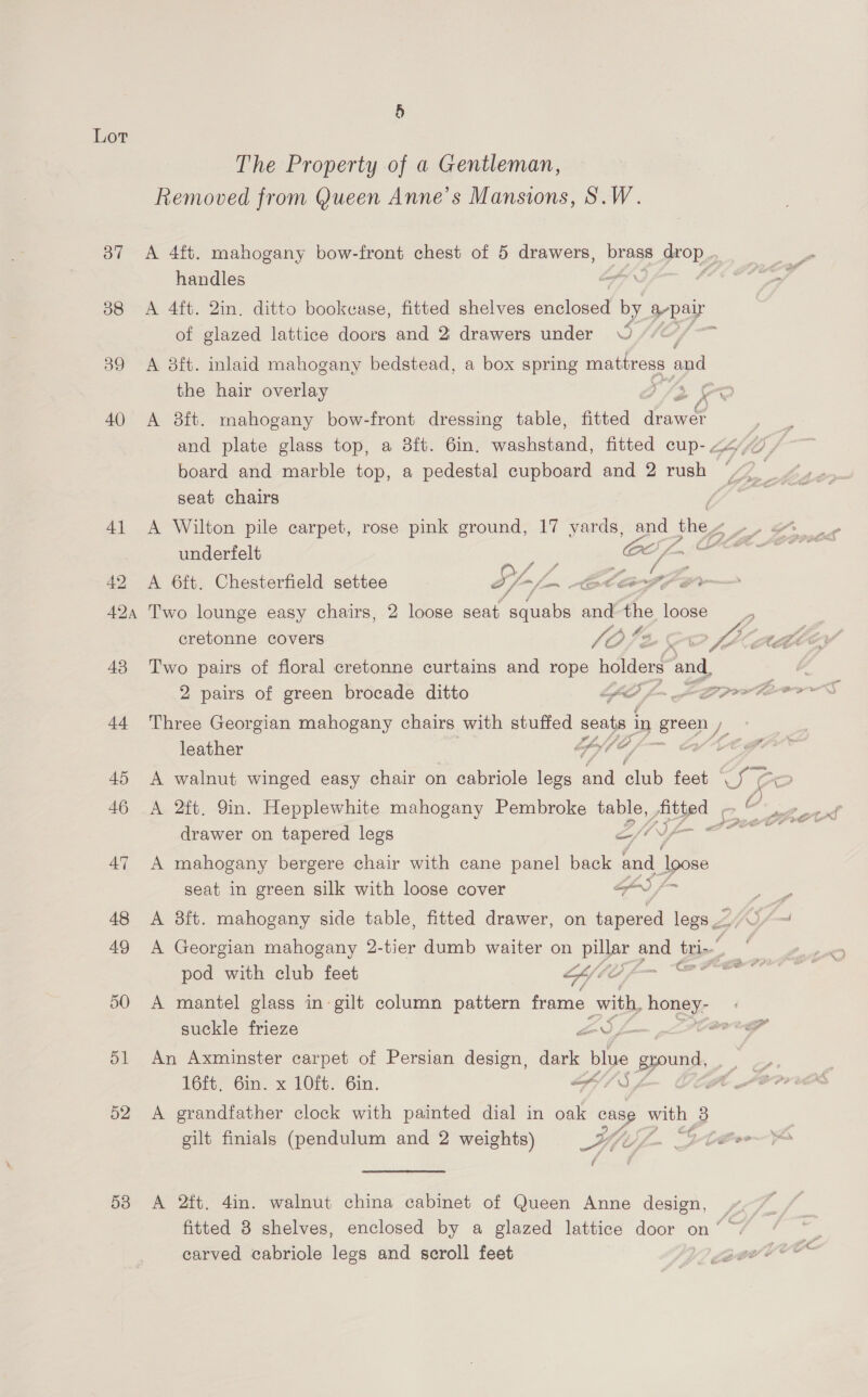 53 The Property of a Gentleman, Removed from Queen Anne’s Mansions, S.W. handles of glazed lattice doors and 2 drawers under © the hair overlay board and marble top, a pedestal cupboard and 2 rush seat chairs underfelt (AO fom A 6ft. Chesterfield settee Sf-/- Cte sn 7 Two lounge easy chairs, 2 loose seat. “squabs and the loose A £6 cretonne covers V/ 468 2 pairs of green brocade ditto EAP / Three Georgian mahogany chairs with stuffed seats 1 in eres leather Y Y ty A 2ft. 9in. Hepplewhite mahogany Pembroke bale ree gas drawer on tapered legs &amp; = A mahogany bergere chair with cane panel back and pose seat in green silk with loose cover GS /~ pod with club feet LCE er suckle frieze So ym An Axminster carpet of Persian design, dark nae gzound, 1Git, Ginx LO Gin. ot SA A grandfather clock with painted dial in oak case Pe 3 gilt finials (pendulum and 2 weights) Ai iY, f A 2tt. 4in. walnut china cabinet of Queen Anne design, carved cabriole legs and scroll feet