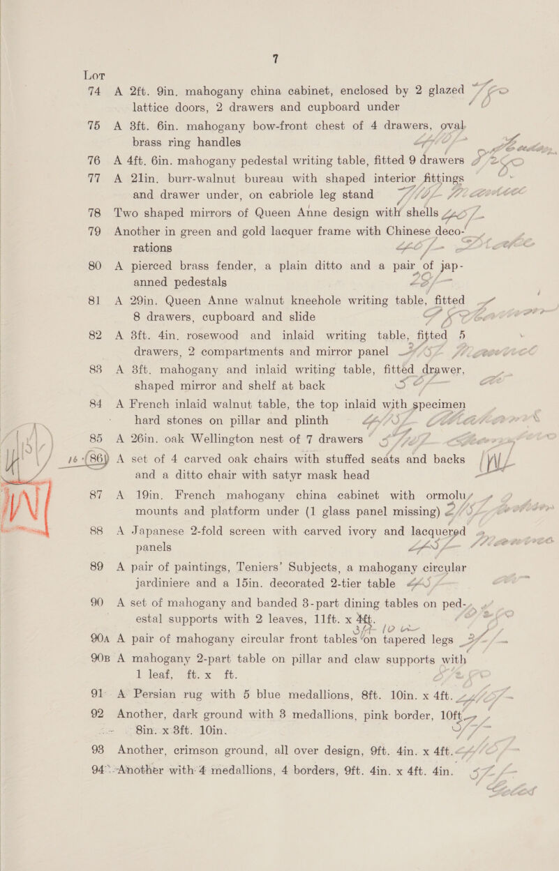  75 &lt;A 8ft. 6in. mahogany bow-front chest of 4 drawers, oval brass ring handles Z 77 A 2lin, burr-walnut bureau with shaped interior jee and drawer under, on cabriole leg stand Y fp l- 7 78 Two shaped mirrors of Queen Anne design with shells “2 /_ 79 Another in green and gold lacquer frame with eres deco- f - rations LEO fo , 80 &lt;A pierced brass fender, a plain ditto and a pair of jav- anned pedestals Le, 8 drawers, cupboard and slide i 82 A 8ft. din. rosewood and inlaid writing table, “fitted 5 drawers, 2 compartments and mirror panel YY, i622 83 A 8ft. mahogany and inlaid writing table, fe drawer, shaped mirror and shelf at back i; © 84 A French inlaid walnut table, the top inlaid with specimen hard stones on pillar and plinth If OU 85 A 26in. oak Wellington nest of 7 drawers &lt;&lt; Oe it ~ 87 A 19in. French mahogany china cabinet with ee mounts and platform under (1 glass panel missing) &lt;/0 88 A Japanese 2-fold screen with carved ivory and Heoaasyp4 panels fof) for 89 A pair of paintings, Teniers’ Subjects, a ete circular jardiniere and a 15in. decorated 2-tier table 20 90 A set of mahogany and banded 8- part ae tables on ped-» » } estal supports with 2 leaves, 11ft. x yg vp in &gt; GF /, 90a A pair of mahogany circular front tables ‘on tapered legs 37 90B A mahogany 2-part table on pillar and claw nee with l leat, 4.x ft. 91. A Persian rug with 5 blue medallions, 8ft. 10in. x 4ft. - Bin. x:8ft. 10in. 4; 93 Another, crimson ground, all over design, 9ft. 4in. x shes : 94° -Another with’ 4 medallions, 4 borders, 9ft. 4in. x 4ft. din, a , ae a 5