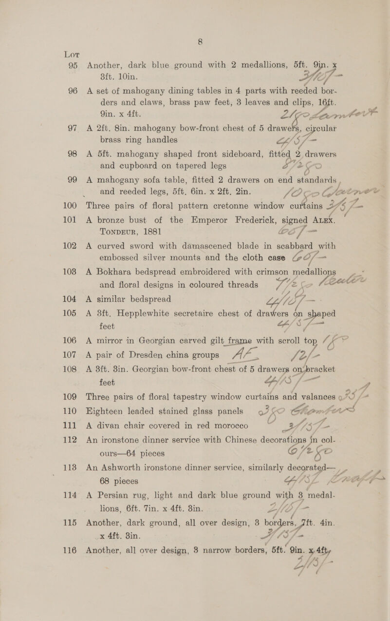 95 Another, dark blue ground with 2 medallions, oft. in. x 8ft. 10in. he Vm 96 A set of mahogany dining tables in 4 parts with reeded bar ders and claws, brass paw feet, 3 leaves and clips, 16ft. Qin. x 4ft. 22 Lown For Sa 97 A 2ft. 8in. mahogany bow-front chest of 5 drawers, ¢ caeular | brass ring handles o/ S ae 98 A Sit. mahogany shaped front sideboard, fitted 2 eeu and cupboard on tapered legs SV2 99 A mahogany sofa table, fitted 2 drawers on end standards and reeded legs, 5ft. 6in. x 2ft. 2in. fo CoG of . ae 100 Three pairs of floral pattern cretonne window curtains 2 AZ. f 101 A bronze bust of the Emperor Frederick, pene? ALEX, TonDEuR, 1881 Be Eg _ 102 A curved sword with damascened blade in scabbard with embossed silver mounts and the cloth case oof = 108 A Bokhara bedspread embroidered with crimson medallions and floral designs in coloured threads PSG: Ga 76 eet 104 A similar bedspread Life, oa . 105 A 8ft. Hepplewhite secretaire chest of drawers — shaped feet “sf 0 /- an 106 A mirror in Georgian carved gilt frame with genta top Ns K 107 2A. pair of Dresden china groups Au a Jé/ ra 108 A 8ft. 3in. Georgian bow-front chest. of 5 drawers on. back feet F AS [—— 4 109 Three pairs of floral tapestry window curtains ae valances o RS [4 110 Highteen leaded stained glass panels ot > igen t cass 111 A divan chair covered in red morocco UV 1S, Zs 112 An ironstone dinner service with Chinese decorations in col- ours—64 pieces @/ (2 Ke 118 An Ashworth ironstone dinner service, similarly deegransa= 7 68 pieces GY/ISZL fe de A T= 114 A Persian rug, light and dark blue ground with 3 Se lions, 6ft. Tin. x 4ft. 3in. Z/ ep fp 115 Another, dark ground, all over design, 3 borders, git. din. _x 4ft. 3in. ae (S7-- 116 Another, all over design, 3 narrow borders, 5ft. in. x Aft, {74 S LQ 4 f ¢