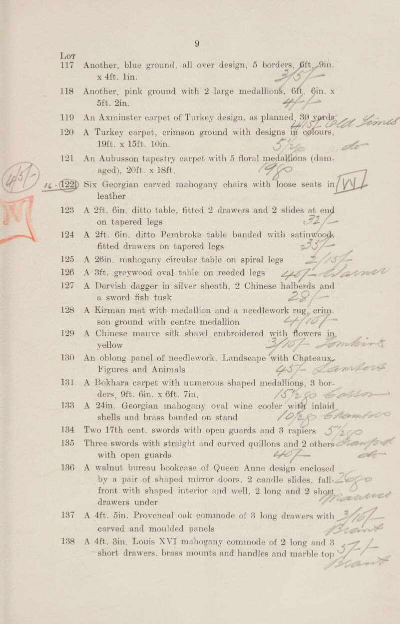  134 135 136 137 138 9 x 4ft. lin. EA 4 Another, pink ground with 2 large medallions, ft, Gin. x dft. 2in. OT = An Axminster carpet of Turkey design, as planned, 39.5 ross A Turkey carpet, crimson ground with designs m onic: 19ft. x 15ft. 10in. Fe ck ;  aged), 20ft. x 18ft. leather | A 2ft. 6in. ditto table, fitted 2 drawers and 2 slides at ony A 2ft. 6in. ditto Pembroke table banded with wee ee fitted drawers on tapered legs gASZ A 26in. mahogany circular table on spiral legs A 3ft. greywood oval table on reeded legs LS, yi a sword fish tusk as / son ground with centre medallion a =~ a yellow PLO / we’ An oblong panel of needlework, Landscape with Chateaux, Figures and Animals GS foes A Bokhara carpet with numerous shaped medallions, 3 bor- yp ders, Oft. 6in. x 6ft. Tin. 45; shells and brass banded on stand /Of2 2 Two 17th cent. swords with open guards and 8 Fees ae  with open guards oe, Joma by a pair of shaped mirror doors, 2 candle slides, fall-. front with shaped interior and well, 2 long and 2 shost,_ drawers under os carved and moulded panels
