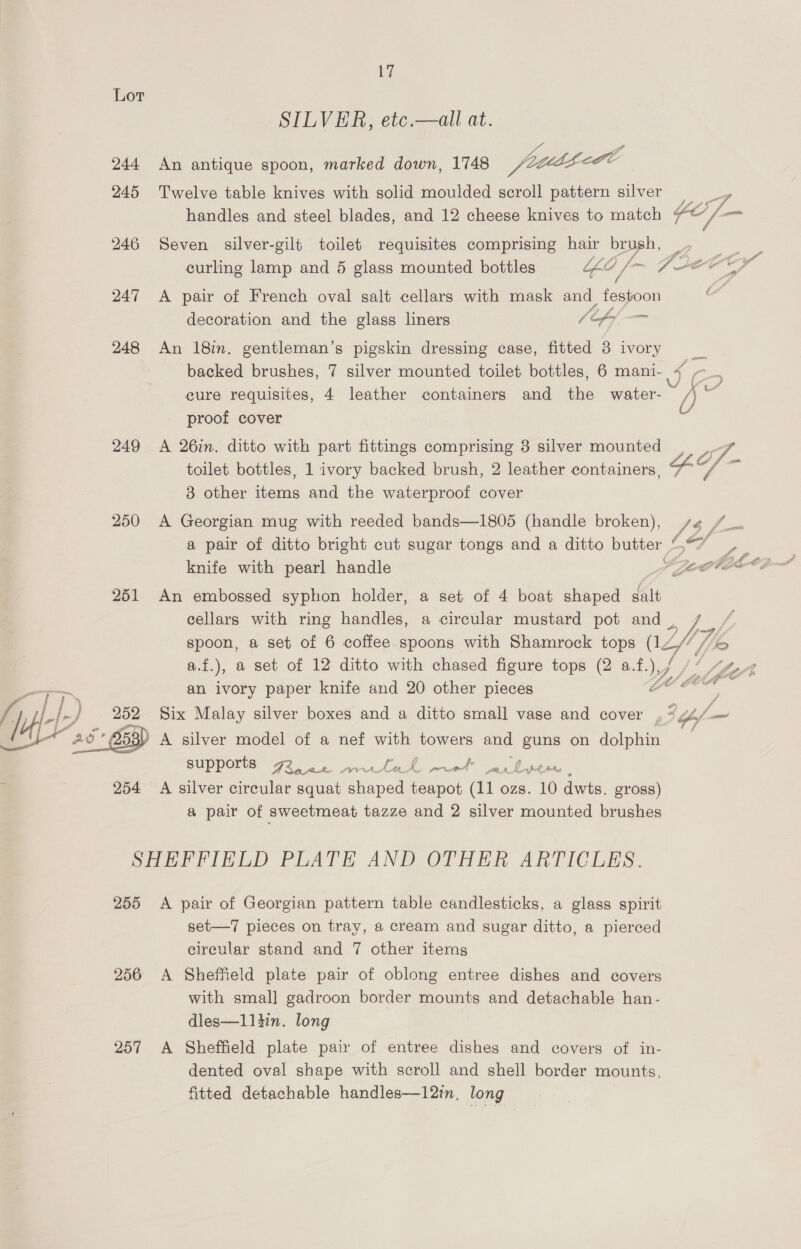 244 245 246 247 248 249 250 251 254 17 SILVER, etc.—all at. Ri aitigue oon, maried gars yin ya Twelve table knives with solid moulded scroll pattern silver handles and steel blades, and 12 cheese knives to match Seven silver-gilt toilet requisites comprising hair brush, &gt; /) ff A pair of French oval salt cellars with mask and festoon decoration and the glass liners / ef, _ An 18in. gentleman’s pigskin dressing case, fitted 8 ivory backed brushes, 7 silver mounted toilet bottles, 6 mani- cure requisites, 4 leather containers and the water- proof cover A 26in. ditto with part fittings comprising 3 silver mounted toilet bottles, 1 ivory backed brush, 2 leather containers 3 other items and the waterproof cover A Georgian mug with reeded bands—1805 (handle broken), ) knife with pearl handle An embossed syphon holder, a set of 4 boat shaped Ait cellars with ring handles, a circular mustard pot and a.f.), a set of 12 ditto with chased figure tops (2 a. ty, an ivory paper knife and 20 other pieces supports Fro Ake LVN... 5 Ch, 4 PO 4 eM, f Pond Ait A silver circular squat shaped teapot (11 ozs. 10 dwts. gross) a pair of sweetmeat tazze and 2 silver mounted brushes 255 256 257 A pair of Georgian pattern table candlesticks, a glass spirit set—7 pieces on tray, a cream and sugar ditto, a pierced circular stand and 7 other items A Sheffield plate pair of oblong entree dishes and covers with smal] gadroon border mounts and detachable han- dles—1lltin. long A Sheffield plate pair of entree dishes and covers of in- dented oval shape with scroll and shell border mounts, fitted detachable handles—12in, long / / / Poe Wy Lf y,