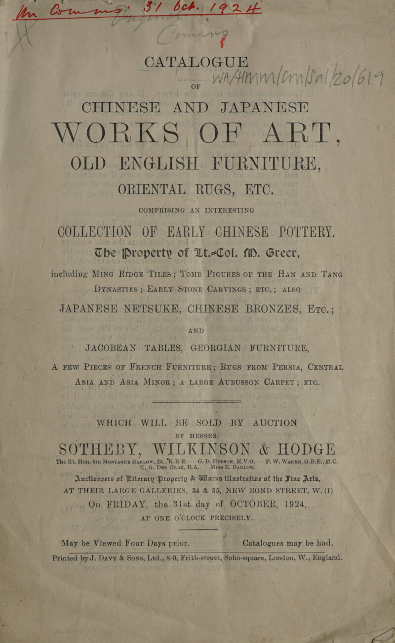  CATALOGU E WAH Mien pe a. AND JAPANESE WORKS OF ART, OLD ENGLISH. FURNITURE, ORIENTAL RUGS, ETC. COMPRISING AN INTERESTING COLLECTION. OF EARLY CHINESE POTTERY, The Property of Ut-Col. a. Greer, including Mine Rroau TILES ‘ TOMB Froviees or THE Han ap Tane Dynasties; Earty Stonn CARVINGS ; BTC.; ALSO JAPANESE NETSUKE, CHINESE BRONZES, Erc.; , AND ? JACOBEAN TABLES, GEORGIAN FURNITURE, A FEW Princes OF Pane FURNITURE; Ruaes FROM PERSIA, CENTRAL ASIA, AND ASIA Minor ; A LARGE AvBUSSON CARPET ; ETC.  “WHICH. WILL. BE SOLD BY AUCTION BY MESSRS: SOTHEBY, WILKINSON &amp; HODGE The Rt. Hon. Sin MonTAaGuE Rae ow, Bt: K.B.E. G. D. Hopson, M.V.0. F..W. WaRRE, O.B.E;, M.C. GC, G. Drs GRAZ, Bi As Miss E. Baruow. cape ot Ritevary Property &amp; Wor kg illustrative of the Fine Arts, AT THEIR LARGE GALLE CRIES, 34 &amp; 35, NEW BOND STREET, W. (1) ...,On FRIDAY, the 31st.day of OCTOBER, 1924, pe. _. AT ONE O'CLOCK PRECISELY. | y ‘May be Viewed Four Days prior. Catalogues may be had. 1 ae ee &gt; ne” 