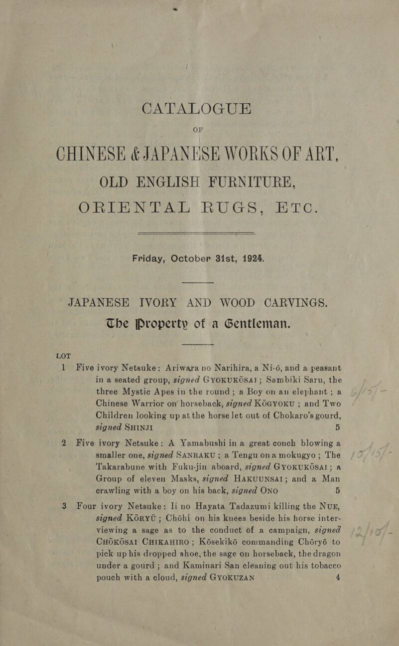 CATALOGUE OF CHINESE ¢ JAPANESE WORKS OF ART. OLD ENGLISH FURNITURE, ORIENTAL RUGS, Etc. Friday, October 31st, 1924. JAPANESE IVORY AND WOOD CARVINGS. Che Property of a Gentleman. LOT 1 Five ivory Netsuke: Ariwara no Narihira, a Ni-6, and a peasant in a seated group, segned GYOKUKOSA!; Sambiki Saru, the three Mystic Apes in the round; a Boy on an elephant; a Chinese Warrior on horseback, signed KOGYOKU ; and Two Children looking up at the horse let out of Chokaro’s gourd, signed SHINJI D 2 Five ivory Netsuke: A Yamabushi in a great conch blowing a smaller one, signed SANRAKU ; a Tengu ona mokugyo; The Takarabune with Fuku-jin aboard, stgned GYOKUKOSAI; a Group of eleven Masks, szgned HAKUUNSAI; and a Man crawling with a boy on his back, signed ONO 5 3 Four ivory Netsuke: li no Hayata Tadazumi killing the NUE, signed KORYU ; Chohi on his knees beside his horse inter- viewing a sage as to the conduct of a campaign, szgned CHOKOSAI CHIKAHIRO; KosekikO commanding Choryd to pick up his dropped shoe, the sage on horseback, the dragon under a gourd ; and Kaminari San cleaning out his tobacco