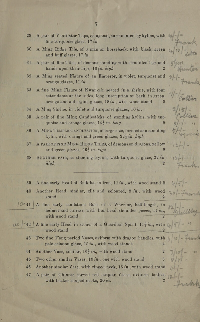 99 30 31 32 33 34 35 36 37 38 39 40 7 fine turquoise glaze, 17 in. A Ming Ridge Tile, of a man on horseback, with black, green and buff glazes, 17 an. A pair of fine Tiles, of demons standing with straddled legs and hands upon their hips, 16 7x. high 2 A Ming seated Figure of an Emperor, in violet, turquoise and orange glazes, 11 7. A fine Ming Figure of Kwan-yin seated in a shrine, with four attendants at the sides, long inscription on back, in green, orange and aubergine glazes, 1827., with wood stand 2 A Ming Shrine, in violet and turquoise glazes, 1077. A pair of fine Ming Candlesticks, of standing kylins, with tur- quoise and orange glazes, 144 7n. long g A MinG TEMPLE CANDLESTICK, of large size, formed asa standing kylin, with orange and green glazes, 224 in. high A PAIR OF FINE MING RipGr TILEs, of demons on dragons, yellow and green glazes, 264 in. high 9 ANOTHER PAIR, as standing kylins, with turquoise glaze, 22 an. high 2 A fine early Head of Buddha, in iron, 117n., with wood stand 2 Another Head, similar, gilt and coloured, 8 in., with wood stand 2 with wood stand asi CL OE. 43 44 45 46 47 wood stand sn Two fine T’ang period Vases, oviform with dragon handles, with pale celadon glaze, 15727., with wood stands 4 Another Vase, similar, 1647»., with wood stand 2 Two other similar Vases, 182”., one with wood stand 3 Another similar Vase, with ringed neck, 16 2n., with wood stand a, od