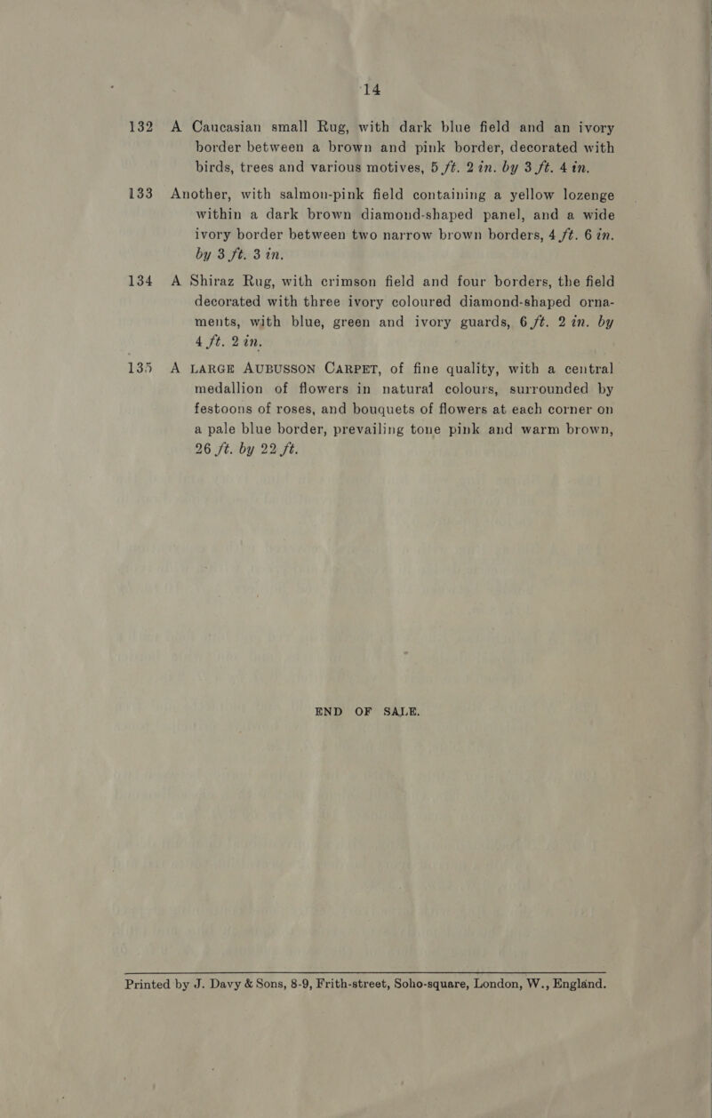 132 A Caucasian small Rug, with dark blue field and an ivory border between a brown and pink border, decorated with birds, trees and various motives, 5 ft. 2in. by 3 ft. 4 in. 133 Another, with salmon-pink field containing a yellow lozenge within a dark brown diamond-shaped panel, and a wide ivory border between two narrow brown borders, 4./¢. 6 in. by 3 ft. 3 in. 134 A Shiraz Rug, with crimson field and four borders, the field decorated with three ivory coloured diamond-shaped orna- ments, with blue, green and ivory guards, 6 /¢. 2 in. by 4 ft. 2an. 135 A LARGE AUBUSSON CARPET, of fine quality, with a central medallion of flowers in natural colours, surrounded by festoons of roses, and bouquets of flowers at each corner on a pale blue border, prevailing tone pink and warm brown, 26 ft. by 22 ft. END OF SALE. Printed by J. Davy &amp; Sons, 8-9, Frith-street, Soho-square, London, W., England.