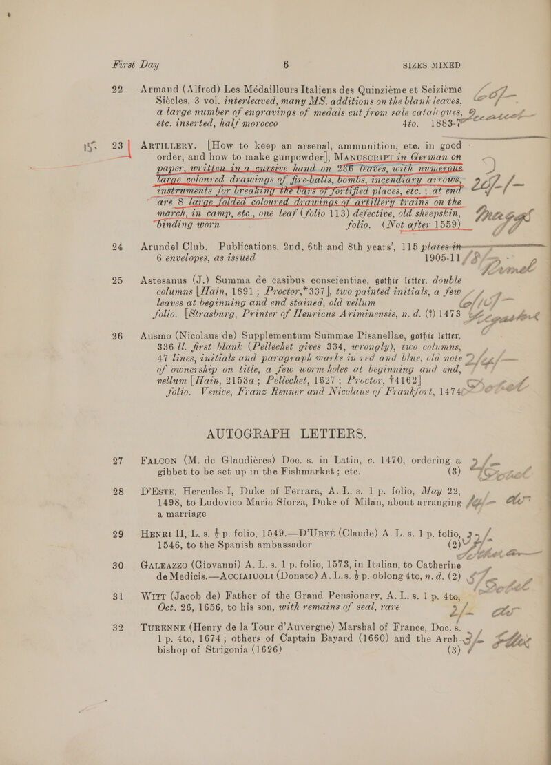 22 Armand (Alfred) Les Médailleurs Italiens des Quinziéme et Seiziéme Meo : Siécles, 3 vol. interleaved, many MS. additions on the blank leaves, “© a large number of engravings of medals cut from sale catalvgues, - 3 Co’ Fost etc. enserted, half morocco 4to. 1883- eee seen ih SALT 23 | ARTILLERY. [How to keep an arsenal, ammunition, ete. in good - order, and how to make ee MANUSCRIPL 1 in Ger man on _—     march, in camp, etc., one ak ( folio 113) ae old sheepskin, TrteG / binding worn folio. (Not after 1559) OL, | ra  24 Arundel Club. Publications, 2nd, 6th and 8th years’, 115 plates-en 7p 7. 6 envelopes, as issued 1905-11 / Pfes, - | wl 95 Astesanus (J.) Summa de casibus conscientiae, gothic letter, double columns | Hain, 1891 ; Proctor,*337], two painted initials, a few / ff leaves at beginning and end stained, old vellum lef fu, folio. [Strasburg, Printer of Henricus Ariminensis, n.d. (2) 1478 cgasstok 96 Ausmo (Nicolaus de) Supplementum Summae Pisanellae, gothir letter, 336 Ul. first blank (Pellechet gives 334, wrongly), two columns, 4 47 lines, initials and paragraph mai Le inved and blue, old note Z Jif y foun of ownership on title, a few worm-holes at beginning and end, i vellum | Hain, 2153a; Pellechet, 1627 ; Proctor, 14162] otk Ae folio. Venice, Franz Renner and Nicolaus of Frankfort, 1474¢&gt; d tiatial AUTOGRAPH LETTERS. 27 Fatoon (M. de Glaudiéres) Doc. s. in Latin, c. 1470, ordering a y) fi gibbet to be set up in the Fishmarket; etc. (3) “KS, Ze f 28 D’Ests, Hercules I, Duke of Ferrara, A. lL. s. 1 p. folio, May 22, st 1498, to Ludovico Maria Sforza, Duke of Milan, about arranging #Qy OT a marriage 99 Henri Il, L.s. $p. folio, 1549.—D’Urrs (Claude) A. L.s. 1 p. Be 32/- 1546, to tho Spanish ambassador MA : het gs ae ee. ad SAK ho Eo Cote 30 GaztEazzo (Giovanni) A. L.s. 1 p. folio, 1573, in Italian, to Catherine i Ay 72, 31 Wrurr (Jacob de) Father of the Grand Pensionary, A.L.s. 1p. 4to, ~~ nee Oct. 26, 1656, to his son, wth remarns of seal, rare 2/- Am 32 TuRENNE (Henry de la Tour d’Auvergne) Marshal of France, Doc. §. 1p. 4to, 1674; others of Captain Bayard (1660) and the Arch- CF fra Sher bishop of Sistaonia (1626) (3) ¢ 