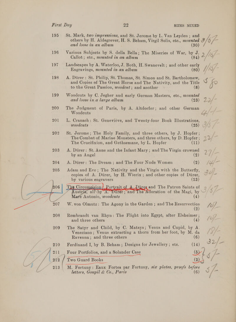 195 196 rv 198 199 208 209 210 j 211 | 912 St. Mark, two «mpressions, and St. Jerome by L. Van Leyden ; and and loosein an album - (30) Various Subjects by S. della Bella; The Miseries of War, by J. Callot; etc., mounted in an album (84) Landscapes by A. Waterloo, J. Both, H. Swanevelt; and other early Engravings, mounted in an album (80) A. Diirer: St. Philip, St. Thomas, St. Simon and St. Bartholomew, and Copies of The Great Horse and The Nativity, and the Title to the Great Passion, woodcut; and another ~~ (8) Woodcuts by C. Jegher and early German niercteve etc., mounted and loose in.a large album (23) The Judgment of Paris, by A. Altdorfer; and other German Woodcuts L. Cranach: St. Genevieve, and Twenty-four Book Illustrations, woodcuts (25) St. Jerome; The Holy Family, and three others, by J. Hopfer ; The Combat of Marine Monsters, and three others, by D. Hopfer; The Crucifixion, and Gethsemane, by L. Hopfer (11) A. Diirer: St. Anne and the Infant Mary; and The Virgin crowned by an Angel (2) A. Diirer: The Dream; and The Four Nude Women (2) Adam and Eve; The Nativity and the Virgin with the Butterfly, copies of A. Diirer, by H. Wierix ; and other copies of Diirer, by various engravers (23)     Tbe \wisic vit of _A. Diirex and The Patron Saints of Austria, all by A. Durer ; and Adoration of the Magi, by Rembrandt van Rhyn: The Flight into Egypt, after Elsheimer ; and three others (4) The Satyr and Child, by C. Matsys; Venus and Cupid, by A. Veneziano; Venus extracting a thorn from her foot, by M. da M. Fortuny : ee Fortes par Fortuny, siz plates, proofs = letters, Goupil &amp; Co., Paris (6) 2/ Ravenna; and three others (6) Ferdinand I, by B. Beham ; Degas for Jewellery ; ete. (14) _ Four Portfolios, and a Solander Case | SL g &gt; f fis c/s