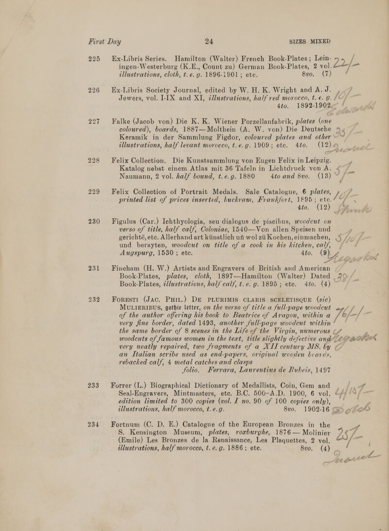 225 227 229 230 233 234 Ex-Libris Series. Hamilton (Walter) French Book-Plates; Lein- ose / ingen-Westerburg (K.E., Count zu) German Book-Plates, 2 vol. jl illustrations, cloth, t.e. g. 1896-1901; ete. 8v0. (7) ; Ex-Libris Society Journal, edited by W. H. K. Wright and A. J. , Jewers, vol. I-IX and XI, tllustrations, half red morocco, t.€. 9. f~/ 4to. 1892-19024 Falke (Jacob von) Die K. K. Wiener Porzellanfabrik, plates (one coloured), boards, 1887—Molthein (A. W. von) Die Deutsche % « Keramik in der Sammlung Figdor, coloured plates and other ~~ , illustrations, half levant morocco, t.e.g. 1909; ete. 4to. (12) — Felix Collection. Die Kunstsammlung von Eugen Felix in Leipzig. Katalog nebst einem Atlas mit 36 Tafeln in Lichtdruck von A. &lt;/ — Naumann, 2 vol. half bound, t. e.g. 1880 4to and 8vo. (13) if Felix Collection of Portrait Medals. Sale Catalogue, 6 plates, rs printed list of prices inserted, buckram, Frankfort, 1895 Pe a ae 4to. (12 a Figulus (Car.) Ichthyologia, seu dialogus de piscibus, woodcut on verso of title, half calf, Coloniae, 1540—Von allen Speisen und gerichté, ete. Allerhand art kiinstlich ui wol zii Kochen,einmachen, .\ Ste und berayten, woodcut on title of a cook in his kitchen, calf, (| Augspurg, 1530 ; ete. Ato. (9) 4 =  Fincham (H. W.) Artists and Engravers of British and aneeiean Book-Plates, plates, cloth, 1897T—Hamilton (Walter) Dated | 20 Book-Plates, zllustrations, half calf, t.e. g. 1895; etc. 4to. (4) ~ Forest! (Jac. Puiu.) DE PLURIMIS CLARIS SCELETISQUE (sic) MULIERIBUS, gothic letter, on the verso of title a full-page woodcut ay/ f/f / of the author offering his book to Beatrice of Aragon, withina /@/fe/ ~~ very fine border, dated 1493, another full-page woodcut within’ ~~ the same border of 8 scenes in the Life of the Virgin, numerous ~/ * woodcuts of famous women in the text, title slightly defective andy mov ~* x4 very neatly repaired, two fragments of a XII century MS. by «© an Italian scribe used as end-papers, original wooden beards, rebacked calf, 4 metal catches and clasps folio. Ferrara, Laurentius de Rubeis, 1497 Forrer (L.) Biographical Dictionary of Medallists, Coin, Gem and. | Seal-Engravers, Mintmasters, etc. B.C. 500-A.D. 1900, 6 vol. * edition limited to 300 copies (vol. I no. 90 of 100 copies only), “er illustrations, half morocco, t. e.g. 8vo. 1902-16 Ge «Fe Fortnum (C. D. E.) Catalogue of the European Bronzes in the . r S. Kensington Museum, plates, roxburghe, 1876 — Molinier 1S f (Emile) Les Bronzes de la Renaissance, Les Plaquettes, 2 vol. @““/~ |