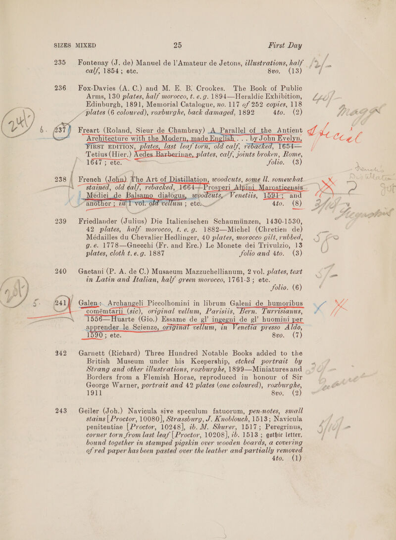 Set  SIZES MIXED 25 First Day 235 Fontenay (J. de) Manuel de l’Amateur de Jetons, ¢llustrations, half ,%/ calf, 1854; ete. 8v0. (13) / 236 Fox-Davies (A. C.) and M. E. B: Crookes. The Book of Public Arms, 130 plates, half morocco, t. e.g. 1894—Heraldic Exhibition, 4, Edinburgh, 1891, Memorial Catalogue, no. 117 of 252 copies, 118 Ce ie “Architecture with the Modern, made English. . . by John Evelyn, Dix, Clagae ‘FIRST EDITION, plates, last leaf Eee aa cally, Fumi T6s4— | ‘Tetius (Hier. ) Nedes Harbevinae, plates calf, joints broken, Rome, 1647 ; ete. ca folio. (3) de he rite ane stained, old fal,  rebacked, 1664— rospe    4to. (8) 239 Friedlander ar Die Italienischen Schaumiinzen, 1430-1530, 42 plates, half morocco, t. e.g. 1882—Michel (Chretien de) Médailles du Chevalier Heahineer, 40 plates, morocco gilt, rubbed, g.e. 1778—Gnecehi (Fr. and Ere.) Le Monete dei Trivulzio, 13 plates, cloth t. e.g. 1887 folio and 4to. (3) 240 Gaetani(P. A. de C.) Musaeum Mazzuchellianum, 2 vol. plates, text in Latin and Italian, half green morocco, 1761-3 ; etc. folio. (6) comémtaril (stc), original vellum, Parisiis, Bern. Turrisianus, « 1556—Huarte ( Gio.) Essame de ‘e? ingegni de gl’ huomini per apprender le Scienze, Ongina wale Vos pee he 1590; ete. 8vo. (7) 242 Garnett (Richard) Three Hundred Notable Books added to the British Museum under his Keepership, etched portrait by Strang and other illustrations, roxburghe, 1899—Miniatures and Borders from a Flemish Horae, reproduced in honour of Sir George Warner, portrait and 42 plates (one coloured), roxburghe, 1911 8vo. (2) 243 Geiler (Joh.) Navicula sive speculum fatuorum, pen-notes, small stains | Proctor, 10080], Strassburg, J. Knoblouch, 1513; Navicula if; penitentiae [ Proctor, 10248], cb. MW. Shurer, 1517; Peregrinus, 4 SLOG corner torn from last leaf | Proctor, 10208], 2b. 1513 ; gothte letter, = bound together in stamped pigskin over wooden boards, a covering of red paper has been pasted over the leather and partially hier