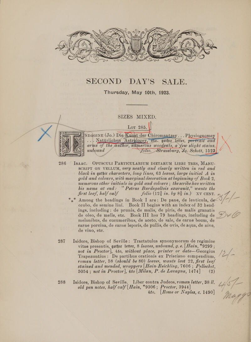  SECOND DAY’S SALE. Thursday, May 140th, 1923. SIZES MIXED. fh     x \ XY     arms of the author, unbound ” ~ rent numer Solio. Strassburg,    Yo. Schott, 1523   286 Isaac. OPpuscULI PARTICULARIUM DIETARUM LIBRI TRES, MANU- SCRIPT ON VELLUM, very neatly and clearly written in red and black in gothic characters, long lines, 63 leaves, large initial A in gold and colours, with marginal decoration at beginning of Book 2, numerous other initials in gold and colours ; thescribe has written his name at end: “Petrus Burdegalésis exarauit,” wants the jirst leaf, half calf folio (192 in. by 83 in.) XV CENT. o, 4 FA a J wm ft set *,* Among the headings in Book I are: De pane, de lenticula, de<U/ orobo, de semine lini. Book II begins with an index of 32 head- ‘ ings, including: de prunis, de malis, de piris, de malis granatis peer de oleo, de melle, ete. Book III has 79 headings, including de /9 /“ melonibus, de cucumeribus, de aceto, de sale, de carne boum, de carne porcina, de carne leporis, de pullis, de ovis, de aqua, de nive, de vino, etc. 287 Isidore, Bishop of Seville: Tractatulus synonymorum de regimine vitae presentis, gothte Irtter, 8 leaves, unbound, g.e. |Hain, *9299 ; not in Proctor], 4to, without place, printer or date—Georgius Be ae Trapezuntius: De partibus orationis ex Prisciano compendium, / “7 ~— roman letter, 58 (should be 80) leaves, wants last 22, first leaf stained and mended, wrappers |Hain-Reichling, 7606 ; Pellechet, 5054; not in Proctor], 4to|Milan, P. de Lavagna, 1474] = (2) f 288 Isidore, Bishop of Seville. Liber contra Judeos, roman letter, 38 ll. / 4/47 (= old pen notes, half calf | Hain, *9306 ; Proctor, 3944] I ghey 4to, [Rome or Naples, c.1490] ° 4, o9