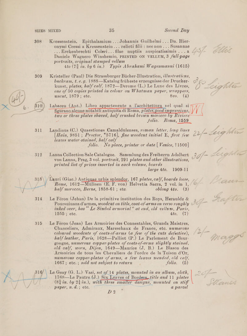 f 308 Kvressenstein. Epithalamium...Johannis Guilhelmi... Dn. Hier- onymi Cressi a Kressenstein... relicti filil: neenon...Susannae Daniele Wagnero Winshemio, PRINTED ON VELLUM, 3 full-page portraits, original stamped vellum 4to (72 in. by 6 in.) Typis Abrahami Wagenmanni (1615) 309 Kristeller (Paul) Die Strassburger Biicher-Illustration, @l/ustraticns, buckram, t.e.g. 1888—Katalog friiheste erzeugnisse der Drucker- kunst, plates, half calf. 1872—Derome (L.) Le Luxe des Livres, one of 50 copies printed in colour on Whatman paper, wrappers, 4% AS | uncut, 1879; etc. 8v0. (4) aa = ° ° —7 0\} Labaceo (Ant.) Libro appartenente a Varchitettura nel. qual siz; ¥/ / , Jolio. Roma, 1559 311 Landinus (C.) Quaestiones Camaldulenses, roman letter, long lines [ Hain, 9851; Proctor, *5716], fine woodcut initial E, first few leaves water-stained, half calf folio. No place, printer or date { Venice, 21500] 312 Janna Collection Sale Catalogue. Sammlung des Freiherrn Adalbert printed list of prices inserted in each volume, boards large 4to. 1909-11 318\)} Dauri (Giac.) Antiquae urbis splendor, 167 plates, calf, boards loose, “¥ Rome, 1612—Miilinen (E. F. von) Helvetia Sacra, 2 vol. in 1, half morocco, Berne, 1858-61 ; ete. oblong 4to. (3) an £ eee 314 Le Féron (Jehan) De la primitive institution des Roys, Herauldz &amp; inked over, has ‘‘ Le Simbol armorial” at end, old vellum, Paris, 1555; ete. dio. AT) 315 Le Féron (Jean) Les Armoiries des Connestables, Grands Maistres, Chanceliers, Admiraux, Mareschaux de France, etc. numerous coloured woodcuts of coats-of-arms (a few of the cuts defective), half leather, Paris, 1628—Palliot (P.) Le Parlement de Bour- gongne, numerous copper-plates of coats-of-arms slightly stained, old calf, worn, Dijon, 1649—Maurice (J. B.) Le Blason des Armoiries de tous les Chevaliers de l’ordre de Ja Toison d’Or, numerous copper-plates of arms, a few leaves mended, old calf, 1667; etc.; sold not subject to return folio. (5) 316) . Le Geay (G. 1.) Vasi, set of 14 plates, mounted in an album, cloth, _ 1768—Le Pautre (J.) Six Leaves of Borders,.title and 11 plates   paper, n.d.; ete. a parcel D2