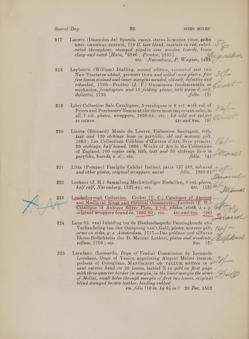 317. Lenwis (Dionysius de) Specula omnis status humanae vitae, gothic letter, ORIGINAL EDITION, 118 Ul, last blank, initials in red, rubri- O a ) es throughout, stormed pigskin over wooden boaene brass | ¢ clasp and catch |Hain, *6246 ; Proctor, 2251 | Oe a wip Sto. Nuremberg, P. Wagner, 1495 . 318 Leybourn (William) Dialling, second edition, corrected and two . U#” New Tractates added, portrazt (torn and soiled) and plates, first 25 f= Sew leaves stained and inner margins mended, old calf, defectiveand ° rebacked, 1700—Penther (J. F.) Gnomonica fundamentalis ete”. 2<% mechanica, frontispiece and 15 folding plates, title staincd, calf, ~ defective, 1733 folio. (2) 319 Libri Collection Sale Catalogues, 5 catalogues in 6 vol. with vol.of @. , Prices and Purchasers’ Names at the three most important sales,in “ © all 7 vol. plates, wrappers, 1859-64; etc.; lot sold not subject to return 4toand 8vo. (9) ~° 320 Liévre (Edouard) Musée du Louvre, Collection Sauvagest, title, text and 120 etchings loose in portfolio, old red morocco gilt, 1863 ; Les Collections Célébres d’Giuvres d’Art, livre premier, 50 etchings, half bound, 1866; Works of Art in the Collections of England, 100 copies only, tetle, teat and 50 etchings loose in — Me . » » portfolio, boards, n.d. ; ete. FOU, Vi) So“ 321 Litta (Pompeo) Famiglie Celebri Italiani, parts 137-183, colcured @ and other plates, original wrappers, uncut folio. 1858-84 tee GOCCP ae 322 Lochner (J. H.) Sammlung Merkwiirdiger Medaillen, 8 vol. plates, — half calf, Nuremberg, 1737-44 ; ete. 4to. (15)¢ 323, 7 lo borough Collection. Croker (T. C.) Catalogue of Ancient... Drone and Medieval Rings and Personal Ornaments—Fairholt (F. W.). ga atalogue of Antique Silver Plate, 2 vol. plates, cloth, t.e.g. @e ~ \ 4 original wrappers bound-in, OM 60; ete. 4to and 8vo, (26) . LAA 324 Loon (G. van) Inleiding tot de Heedendaagsche Penningkunde ofte Verhandeling van den Oorsprong van’t Geld, plates, morocco gilt, /2¢x. arms on sides, g.e. Amsterdam, 1717—Das guldene und silberne a Ehren-Bedachtniss des D. Martini Lutheri, plates and woodcuts, Ei how S vellum, 1706 ; ete. 8vo0. (3) f    325 Loredano (Leonardo, Doge of Venice) Commission by Leonardo Loredano, Doge of Venice, appointing Aloysio Molini interim WY, = podesta of Conegliano, MANUSCRIPT ON VELLUM, written in a@~* > neat cursive hand on 20 leaves, initial N in gold on first page P | with three-quarter border in margin, in the lower margin the arms en yD of Molini, small holes through margin of first two leaves, original “~~ a blind stamped brown leather, binding rubbed sm. folio (10 in. by 6§ in.) 20 Dec. 1502