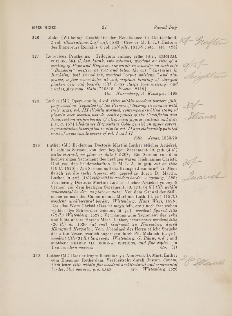 326 = =LLiibke (Wilhelm) Geschichte der Renaissance in Deutschland, » L, ee 2 vol. illustrations, half calf, 1882—Crevier (J. B. L.) Histoire ¢ ‘ 7 ad des Empereurs Romains, 6 vol. ca/f gilt, 1818-9 ; ete. 4¢0. (25) 327 Ludovicus Pruthenus. Trilogium anime, gothic letter, ORIGINAL EDITION, 354 Jl. last blank, two columns, woodcut on title of a meeting of Pope and Emperor, six saints in a border on each side &amp; Buxcheim” written at foot and below the cut “ Cartusiae in Buaheim,” both in red ink, woodcut “caput phisicum” and dia- grams, a few worm-holes at end, original binding of stamped pigskin over oak boards, with brass clasps (one missing) and catches, fine copy |Hain, *10315; Proctor, 2119] 4to. Nuremberg, A. Koberger, 1498 328 Luther (M.) Opera omnia, 4 vol. t¢tles within woodcut borders, full- V4 page woodcut (repeated) of the Princes of Saxony in council with 42 = their arms, vol. LIT slightly wormed, contemporary blind stamped Be pigskin over wooden boards, centre panels of the Crucifixion and pA Resurrection within border of allegorical figures, initials and date == “~*~ 1.1. c. 1571 (Johannes Happathius Coburgensis) on upper covers, a presentationinscription to himin vol. IL and elaborately painted coats-of-arms inside covers of vol. I and Il folio. Jenae, 1563-70 3299 Luther (M.) Erklerung Doctoris Martini Luther etlicher Artickel, in seinem Sermon, von dem heyligen Sacrament, lit. goth. (4 Jd.) water-stained, no place or date (1520); Ein Sermon von dem hochwirdigen Sacrament des heyligen waren leichnamms Christi. = ,-7 | Und von den bruderschafften D. M. L. A. lit, goth. cut on title 070, &lt;3 (10 Zl. 1520); Ain Sermon auff das Evangeli Joannis am vi. Mein : flaisch ist die recht Speysz, etc. gepredige durch D. Martin. hy Pi Luther, lit. goth. (470.) title within woodcut border, Augspurg, 1525; €6 eC © O Vorclerung Doctoris Martini Luther etlicher Artickel yn seyné Sermon von dem heyligen Sacrament, lit, goth. (4 Ul.) title within ornamental border, no place or date; Von dem Grewel der Still- messe so man den Canon nennet Martinus Luth. lit. got. (15 J.) woodeut architectural border, Wittenberg, Hans Weys, 1525; Das dise Wort Christi (Das ist meyn leib, etc.) noch fest stehen wydder dye Schwermer Geister, lit. goth. woodcut figured title (72 11.) Wittenberg, 1527; Vermanung zum Sacrament des leybs und bliits unsers Herren Mart. Luther, ornamental woodcut title (20 71.) 2b. 1530 (at end) Gedruckt zu Nuremberg durch Kinigund Hergotin; Vom Abendmal des Herrn etliche Spriiche der alten Veter, treulich angezogen durch Ph. Melanch. Itt. goth. woodcut title (31 Ul.) largecopy, Wittenberg, G. Rhaw, n.d.; and another; NEARLY ALL ORIGINAL EDITIONS, and fine copies; in 1 vol. modern morocco 4to. (1) 330 Luther (M.) Das der frey will nichts sey ; Anntwort D. Mart. Luther cum EHrasmum Rotherdam. Vertheitscht durch Justum Jonam, “_ ya black letter, t¢¢le within fine woodcut architectural and ornamental (4 wet ee border, blue morocco, g. €. RARE 4to. Wittemberg, 1526
