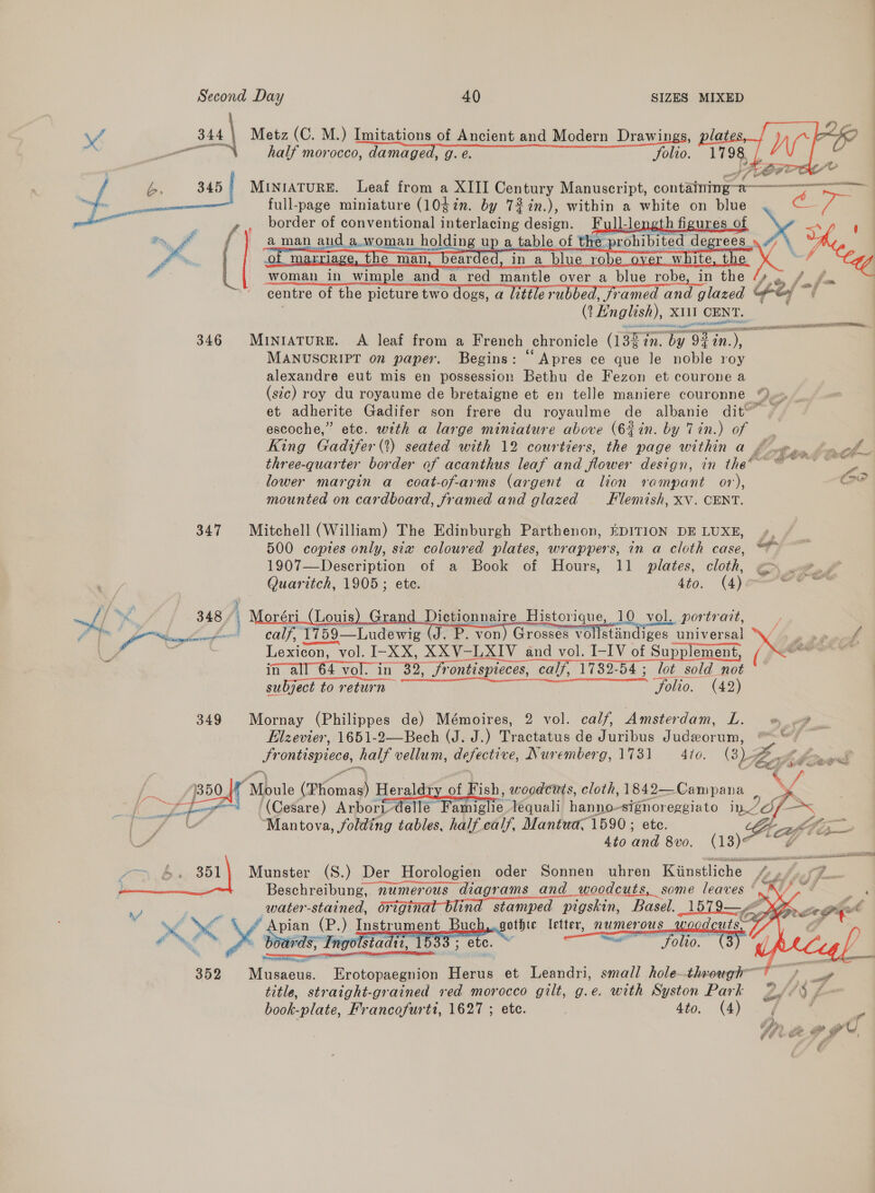 \/ at | Metz (C. M.) Imitations of Ancient and Modern Drawings, —— half morocco, damaged, g. e. Solio. ft 7 Ae | é. 345 | MINIATURE. Leaf from a XIII Century Manuscript, containing-a—-——— ADS be _ f [ woman in wimple and a red mantle over a blue robe, in the /» * |... fos ' centre of the picture two dogs, a luttle rubbed, framed and glazed ey é went 346 Miniature. A leaf from a French chronicle (1322. by 9% in.), MANUSCRIPT on paper. Begins: “Apres ce que le noble roy alexandre eut mis en possession Bethu de Fezon et courone a (sic) roy du royaume de bretaigne et en telle maniere couronne “) et adherite Gadifer son frere du royaulme de albanie dit™” ~ escoche,” etc. with a large miniature above (6in. by Tin.) of — . King Gadifer(?) seated with 12 courtiers, the page within a Oye * chew ; ‘ b LOX POL OA three-quarter border of acanthus leaf and flower design, in the’ © ~ lower margin a coat-of-arms (argent a lion rampant or), Caw mounted on cardboard, framed and glazed Flemish, XV. CENT.   347 Mitchell (William) The Edinburgh Parthenon, EDITION DE LUXE, », 500 coptes only, six coloured plates, wrappers, in a cloth case, “*~ 1907—Description of a Book of Hours, 11 plates, cloth, ar   Quaritch, 1905; ete. 4to. (4) sale : 348 4 oréri_ (Loui Dictionnaire Historique, 10 vol. portrait, Fe in ae calf, 1759—Ludewig (J. P. von) Grosses vollstandiges universal \y . . »». a . | Lexicon, vol. I-XX, XXV-LXIV and vol. I-IV of Supplement, (# vain in all 64 vol. in 32, frontispicces, calf, 1732-54 ; lot sold not subject to return Solio. (42) 349 Mornay (Philippes de) Mémoires, 2 vol. calf, Amsterdam, Le whee Elzevier, 1651-2—Bech (J. J.) Tractatus de Juribus Judeorum, “© Frontispiece, half vellum, defective, Nuremberg, 1731 = 4to. (3 Beak éé ? ria ; VA “2 / 1350/7 Moule (Thomas) Heraldry of Fish, woodcits, cloth, 1842—Campana \ 4 / tar Fay | (Cesare) Arbori-dellé Famiglie. lequali hanno-signoreggiato i wn? lay = fae “Mantova, folding tables, half calf, Mantua, 1590 ; ete. A (Tae \ A 4to and 8vo. 13) a data ay: RN Beschreibung, numerous diagrams and woodcuts, some leaves °  Munster (S.) Der Horologien oder Sonnen uhren Kiinstliche 4.9. -7.. Neoet    water-stained, original blind stamped pigskin, Basel. 1579—     Y . AN 4 CPRP AP yrs Ye pian (P.) Instrument Buch,..gothte letter, numerous woodcr @ € nef . boards, Tngolstadti, 1533; etc. ~ ee 00. / 352 Musaeus. Erotopaegnion Herus et Leandri, small hole-thr-ough™ : . ,. Sf title, straight-grained red morocco gilt, g.e. with Syston Park 2ye 3 / book-plate, Francofurtt, 1627 ; etc. 4to. (4)