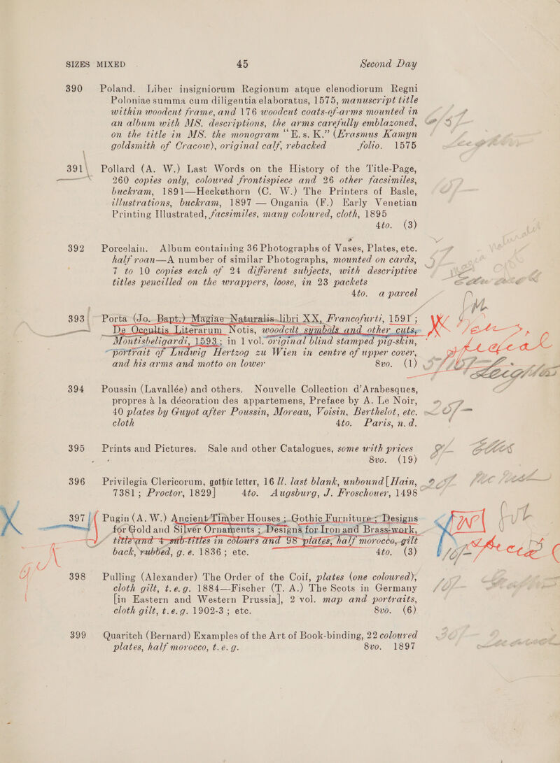 390 Poland. Liber insigniorum Regionum atque clenodiorum Regni Poloniae summa cum diligentia elaboratus, 1575, manuscript title within woodcut frame, and 176 woodcut coats-of-arms mounted in an album with MS. descriptions, the arms carefully emblazoned, on the title in MS. the monogram “Es. K.” (Hrasmus Kamyn goldsmith of Cracow), original calf, rebacked Jolio. V575 391\ Pollard (A. W.) Last Words on the History of the Title-Page, eae 260 copies only, coloured frontispiece and 26 other facsimiles, buckram, 1891—Heckethorn (C. W.) The Printers of Basle, illustrations, buckram, 1897 — Ongania (F.) Early Venetian Printing Illustrated, facsimiles, many coloured, cloth, 1895 3) 4t0.° 43 ' * 392 Porcelain. Album containing 36 Photographs of Vases, Plates, ete. half roan—A number of similar Photographs, mounted on cards, — 7 to 10 copies each of 24 different subjects, with descriptive — titles pencilled on the wrappers, loose, in 23 packets GLEE 4to. a parcel fr    393. Porta (Jo. B 9 turalis.libri 2 POS _francofurti, 1591; iterarum Notis, ‘weeds Sy? L_other cuts a Montisheligar di, 1593.; in 1 vol. or iginal blind stamped pig-skin, portrait of Ludwig Her tzog zu Wien in centre of upper cover, and his arms and motto on lower 8v0. (1)      — 394 Poussin (Lavallée) and others. Nouvelle Collection d’Arabesques, propres a la décoration des appartemens, Preface by A. Le Noir, » .-» 40 plates by Guyot after Poussin, Moreau, Voisin, Berthelot, ete. mx. Cs cloth 4to. Paris, nd. : 395 Prints and Pictures. Sale and other Catalogues, some with prices GL eH Bro. 419) 396 Privilegia Clericorum, gothic letter, 16 Ul. last blank, unbound| Hatin, % 0 (CR 7381; Proctor, 1829] 4to. Augsburg, J. Froschouer, 1498 °   -bUbLES UN CO iS ; ia) ate NubteL. g. é. 1836; ete. cy  4to. i  7, 398 Pulling (Alexander) The Order of the Coif, plates (one coloured), , / cloth gilt, t.e.g. 1884—-Fischer (T. A.) The Scots in Germany /¢ [in Eastern and Western Prussia], 2 vol. map and portraits, cloth gilt, t.e.g. 1902-3 ; etc. 8vo. (6) 399 Quaritch (Bernard) Examples of the Art of Book-binding, 22 coloured . | plates, half morocco, t.e. g. 8vo. 1897