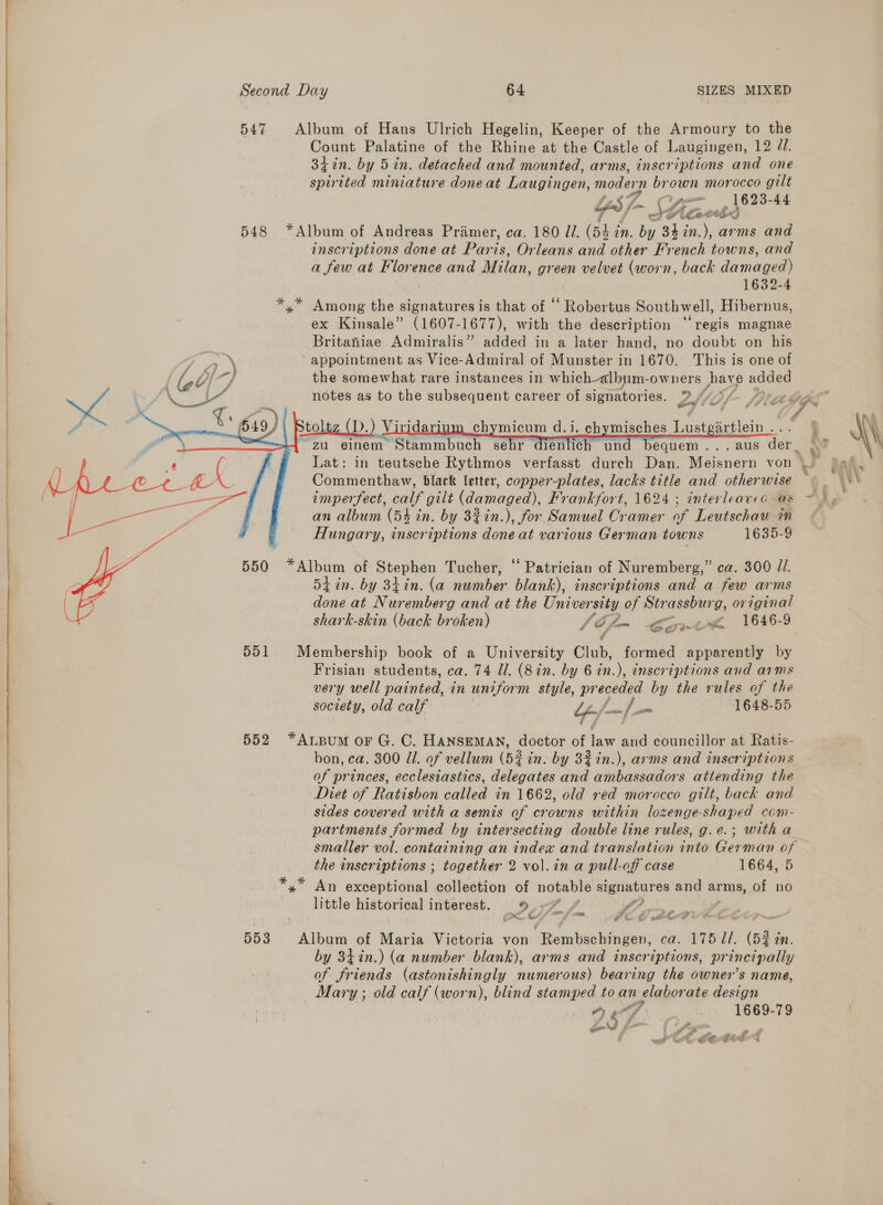   547 Album of Hans Ulrich Hegelin, Keeper of the Armoury to the Count Palatine of the Rhine at the Castle of Laugingen, 12 JU. 34%n. by 5 in. detached and mounted, arms, inscriptions and one spirited miniature doneat Laugingen, modern brown morocco gilt 19 Opes 3-44 UYesJ~ CX ue 4°? SA Leet bn) inscriptions done at Paris, Orleans and other French towns, and a few at Florence and Milan, green velvet (worn, back damaged) 1632-4 yx” Among the ie ee nae is that of “‘ Robertus Southwell, Hibernus, ex Kinsale” (1607-1677), with the description “‘regis magnae Britaniae Admiralis” added in a later hand, no doubt on his appointment as Vice-Admiral of Munster in 1670. This is one of the somewhat rare instances in which-albym- -owners hay e added notes as to the subsequent career of signatories. 2S) Sf- Pive toltz (D). ) Vivi dari chymicum d.i. ch misches Just artiein . “zu einem Stammbuch sehr dienlich un equem...aus der.    Commenthaw, black letter, copper-plates, lacks title and otherwise imperfect, calf gilt (damaged), Frankfort, 1624 ; interleavea as an album (54 in. by 32in.), for Samuel Cramer of Leutschau im Hungary, inscriptions done at various German towns 1635-9 550 “Album of Stephen Tucher, “ Patrician of Nuremberg,” ca. 300 J. 54 in. by 34in. (a number blank), inscriptions and a few arms done at Nuremberg and at the Univer sity of Strassburg, original shark-skin (back broken) \Ofm Bor h 551 Membership book of a University Club, formed apparently by Frisian students, ca. 74 Il. (8 in. by 6 in.), inscriptions and arms very well painted, in uniform style, pr eoeaee by the rules of the society, old calf “/- sa 2 a 1648-55 552 *Arpum or G. C. HansemMAN, doctor of law and councillor at Ratis- bon, ca. 300 Ul. of vellum (5% in. by 32in.), arms and inscriptions of princes, ecclesiastics, delegates and ambassadors attending the Diet of Ratisbon called in 1662, old réd morocco gilt, back and sides covered with a semis of crowns within lozenge-shaped com- partments formed by intersecting double line rules, g.e.; with a the inscriptions ; together 2 vol.in a pull-off case 1664, 5 *,* An exceptional collection of notable signatures and arms, of no little historical interest. 5,7 f PP i. ~~ so Oe ee 553 Album of Maria Victoria von Rembschingen, ca. 175 //. (52 in. by 34in.) (a number blank), arms and inscriptions, principally of friends (astonishingly numerous) bearing the owner’s name, Mary ; old calf (worn), blind stamped to an n elabor ate an — Nn y i fe x ; . a