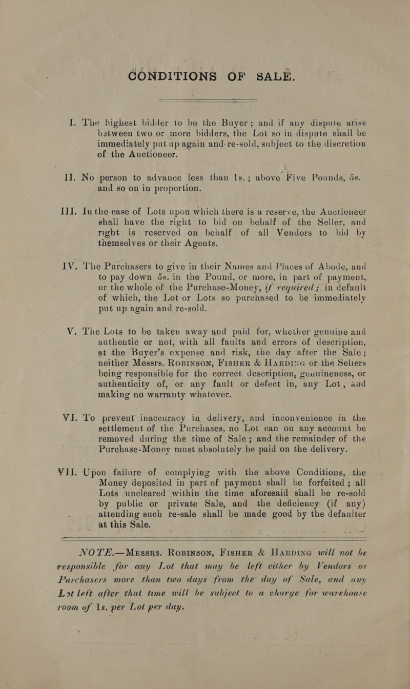  GONDITIONS OF SALE.   batween two or more bidders, the Lot so in dispute shall be immediately put up again and-re-sold, subject to the discretion of the Auctioneer. No person to advance less than Is.; above Five Pounds, ds. and so on in proportion. In the case of Lots upon which there is a reserve, the Auctioneer shall have the right to bid on behalf of the Seller, and right is reserved on behalf of all Vendors to bid by themselves or their Agents. The Purchasers to give in their Names and Places of Abode, aud to pay down ds. in the Pound, or more, in part of payment, or the whole of the Purchase-Money, if required ;. in default of which, the Lot or Lots so purchased to be immediately put up again and re-sold. authentic or not, with all faults and errors of description, at the Buyer’s expense and risk, the day after the Sale; neither Messrs. Roprnson, FisHer &amp; HARpDING or. the Seliers being responsible for the correct description, genuineness, or authenticity of, or any fault or defect in, any Lot, aad making no warranty whatever. To prevent inaccuracy in delivery, and inconvenience in the settlement of the Purchases, no Lot can on any account be removed during the time of Sale; and the remainder of the Purchase-Money must absolutely be paid on the delivery. Upon failure of complying with the above Conditions, the Money deposited in part of payment shall be forfeited ; all Lots uncleared within the time aforesaid shall be re-sold by public or private Sale, and the deficiency (if any) attending such re-sale shall be made good by the defaulter at this Sale.  
