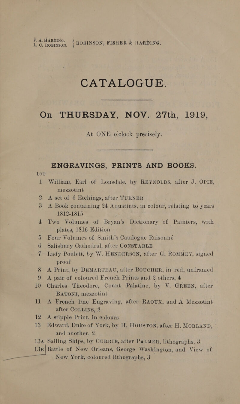 BA HARDING, fee . eet cl CATALOGUE.  On THURSDAY, NOV. 27th, 1919, At ONE o'clock precisely.  ENGRAVINGS, PRINTS AND BOOKS. 1 William, Karl of Lonsdale, by REYNOLDS, after J. OPIE, mezzotint 2 A set of 6 Etchings, after TURNER 3 A Book containing 24 Aquatints, in colour, relating to years 1812-1815 4 Two Volumes of Bryan’s Dictionary of Painters, with plates, 1816 Hdition 5 Four Volumes of Smith’s Catalogue Raisonné Salisbury Cathedral, after CONSTABLE 7 Lady Poulett, by W. HENDERSON, after G. ROMMEY, signed proof 8 <A Print, by DEMARTHAU, after BOUCHER, in red, unframed J A pair of coloured French Prints and 2 others, 4 10 Charles Theodore, Count Palatine, by V. GREEN, after BATONT, mezzotint 11 A French line Engraving, after RAOUX, and A Mezzotint after COLLINS, 2 12 A stipple Print, in colours 13. Kdward, Duke of York, by H. HOUSTON, after H. MORLAND, and another, 2 134 Sailing Ships, by CURRIE, after PALMER, lithographs, 3 13B| Battle of New Orleans, George Washington, and View of New York, coloured lithographs, 3 _