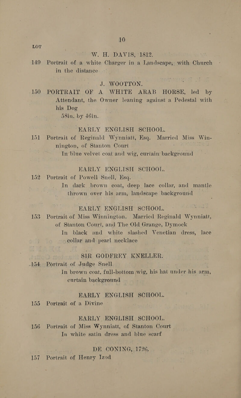 149 — Or eo) 10 W. TDA V Taste: Portrait of a white Charger in a Landscape, with Church in the distance J. WOOTTON. PORTRAIT OF A WHITE ARAB. HORSE, led by Attendant, the Owner leaning against a Pedestal with his Dog )8in. by 46in. EARLY ENGLISH SCHOOL. Portrait of Reginald Wynniatt, Esq. Married Miss Win- nington, of Stanton Court In blue velvet coat and wig, curtain background EARLY ENGLISH SCHOOL. Portrait of Powell Snell, Esq. In dark brown coat, deep lace collar, and mantle thrown over his arm, landscape background EARLY ENGLISH SCHOOL. Portrait of Miss Winnington. Married Reginald Wynniatt, of Stanton Court, and The Old Grange, Dymock In black and white slashed Venetian dress, lace collar and: pearl necklace SIR GODFREY KNELLER. In brown coat, full-bottom wig, his hat under his arm, curtain background EARLY ENGLISH SCHOOL. Portrait of a Divine EARLY ENGLISH SCHOOL. Portrait of Miss Wynniatt, of Stanton Court In white satin dress and blue scarf DE CONING, .1726, Portrait of Henry Izod