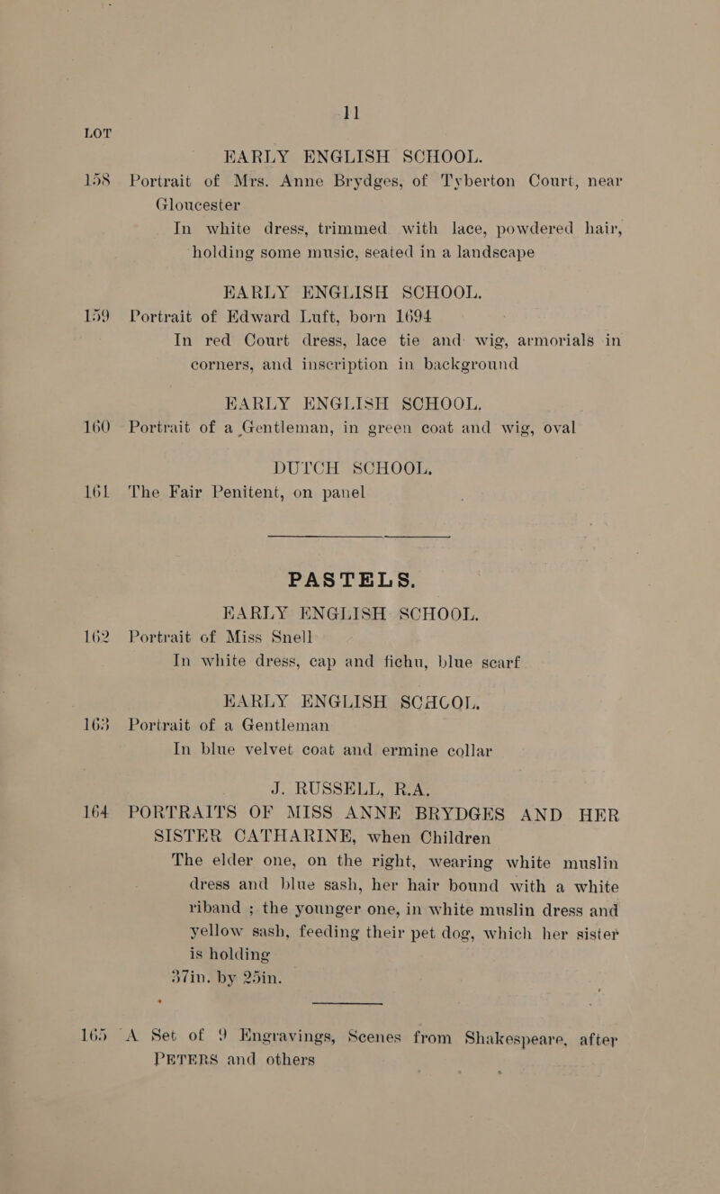 RKARLY ENGLISH SCHOOL. 158 Portrait of Mrs. Anne Brydges, of Tyberton Court, near Gloucester In white dress, trimmed with lace, powdered hair, ‘holding some music, seated in a landscape EARLY ENGLISH SCHOOL. 159 Portrait of Edward Luft, born 1694 In red Court dress, lace tie and wig, armorials in corners, and inscription in background BKARLY ENGLISH SCHOOL, 160 Portrait of a Gentleman, in green coat and wig, oval DUTCH SCHOOL, 161 The Fair Penitent, on panel PASTELS. KARLY ENGLISH SCHOOL. 162. Portrait of Miss Snell In white dress, cap and fichu, blue scarf EARLY ENGLISH SCHCOL, 163 Portrait of a Gentleman In blue velvet coat and ermine collar J. RUSSELL, R.A. 164 PORTRAITS OF MISS ANNE BRYDGES AND HER SISTER CATHARINE, when Children The elder one, on the right, wearing white muslin dress and blue sash, her hair bound with a white riband ; the younger one, in white muslin dress and yellow sash, feeding their pet dog, which her sister is holding odin, by 25in. 165 A Set of 9 Engravings, Scenes from Shakespeare, after PETERS and others